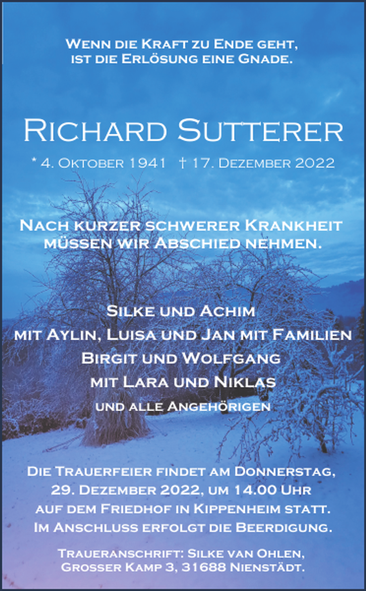 <p>Wenn die Kraft zu Ende geht,<br />ist die Erlösung eine Gnade.</p><p>Richard Sutterer<br />* 4. Oktober 1941 † 17. Dezember 2022</p><p>Nach kurzer schwerer Krankheit<br />müssen wir Abschied nehmen.</p><p>Silke und Achim<br />mit Aylin, Luisa und Jan mit Familien<br />Birgit und Wolfgang<br />mit Lara und Niklas<br />und alle Angehörigen</p><p>Die Trauerfeier findet am Donnerstag,<br />29. Dezember 2022, um 14.00 Uhr<br />auf dem Friedhof in Kippenheim statt.<br />Im Anschluss erfolgt die Beerdigung.<br />Traueranschrift: Silke van Ohlen,<br />Großer Kamp 3, 31688 Nienstädt.</p>