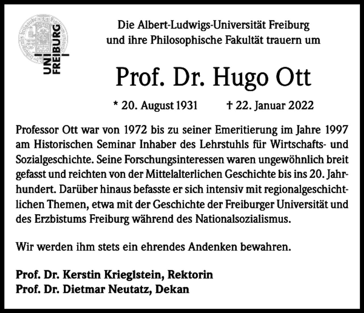 <p>Die Albert-Ludwigs-Universität Freiburg<br />und ihre Philosophische Fakultät trauern um</p><p>Prof. Dr. Hugo Ott<br />* 20. August 1931</p><p>† 22. Januar 2022</p><p>Professor Ott war von 1972 bis zu seiner Emeritierung im Jahre 1997<br />am Historischen Seminar Inhaber des Lehrstuhls für Wirtschafts- und<br />Sozialgeschichte. Seine Forschungsinteressen waren ungewöhnlich breit<br />gefasst und reichten von der Mittelalterlichen Geschichte bis ins 20. Jahrhundert. Darüber hinaus befasste er sich intensiv mit regionalgeschichtlichen Themen, etwa mit der Geschichte der Freiburger Universität und<br />des Erzbistums Freiburg während des Nationalsozialismus.<br />Wir werden ihm stets ein ehrendes Andenken bewahren.<br />Prof. Dr. Kerstin Krieglstein, Rektorin<br />Prof. Dr. Dietmar Neutatz, Dekan</p>