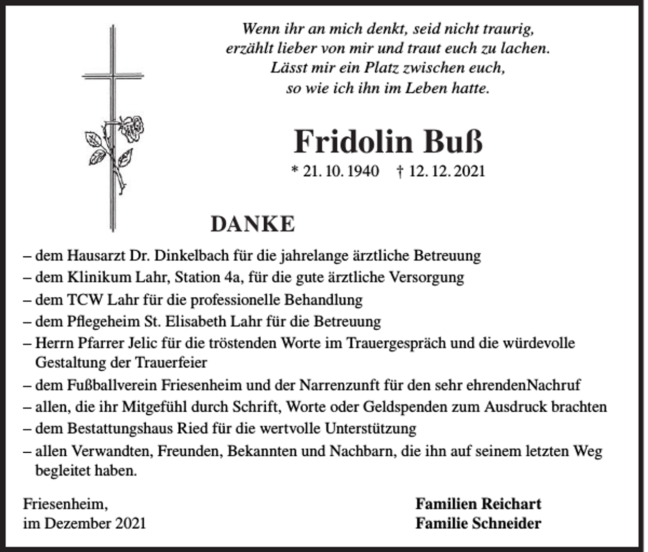 <p>Wenn ihr an mich denkt, seid nicht traurig,<br />erzählt lieber von mir und traut euch zu lachen.<br />Lässt mir ein Platz zwischen euch,<br />so wie ich ihn im Leben hatte.</p><p>Fridolin Buß</p><p>* 21. 10. 1940</p><p>† 12. 12. 2021</p><p>DANKE<br />– dem Hausarzt Dr. Dinkelbach für die jahrelange ärztliche Betreuung<br />– dem Klinikum Lahr, Station 4a, für die gute ärztliche Versorgung<br />– dem TCW Lahr für die professionelle Behandlung<br />– dem Pflegeheim St. Elisabeth Lahr für die Betreuung<br />– Herrn Pfarrer Jelic für die tröstenden Worte im Trauergespräch und die würdevolle<br />Gestaltung der Trauerfeier<br />– dem Fußballverein Friesenheim und der Narrenzunft für den sehr ehrendenNachruf<br />– allen, die ihr Mitgefühl durch Schrift, Worte oder Geldspenden zum Ausdruck brachten<br />– dem Bestattungshaus Ried für die wertvolle Unterstützung<br />– allen Verwandten, Freunden, Bekannten und Nachbarn, die ihn auf seinem letzten Weg<br />begleitet haben.<br />Friesenheim,<br />im Dezember 2021</p><p>Familien Reichart<br />Familie Schneider</p>
