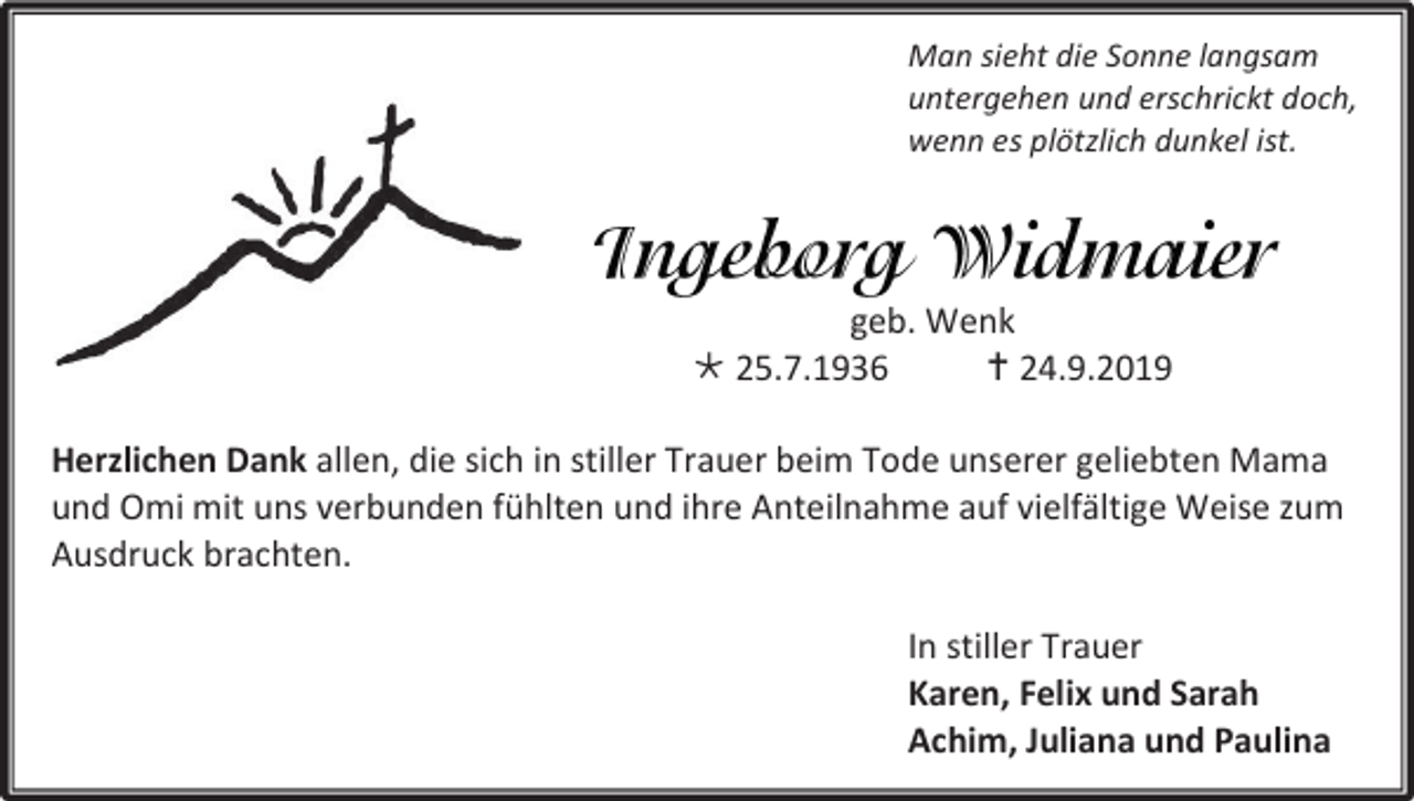 <p>Man sieht die Sonne langsam<br />untergehen und erschrickt doch,<br />wenn es plötzlich dunkel ist.</p><p>geb. Wenk<br /> 25.7.1936<br /> 24.9.2019<br />Herzlichen Dank allen, die sich in stiller Trauer beim Tode unserer geliebten Mama<br />und Omi mit uns verbunden fühlten und ihre Anteilnahme auf vielfältige Weise zum<br />Ausdruck brachten.<br />In stiller Trauer<br />Karen, Felix und Sarah<br />Achim, Juliana und Paulina</p>