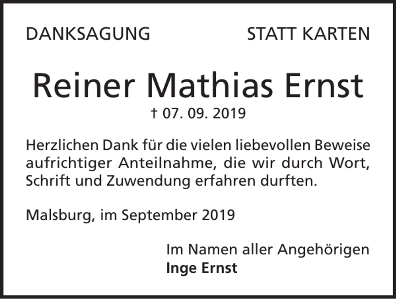 <p>DANKSAGUNG</p><p>STATT KARTEN</p><p>Reiner Mathias Ernst<br />† 07. 09. 2019</p><p>Herzlichen Dank für die vielen liebevollen Beweise<br />aufrichtiger Anteilnahme, die wir durch Wort,<br />Schrift und Zuwendung erfahren durften.<br />Malsburg, im September 2019<br />Im Namen aller Angehörigen<br />Inge Ernst</p>