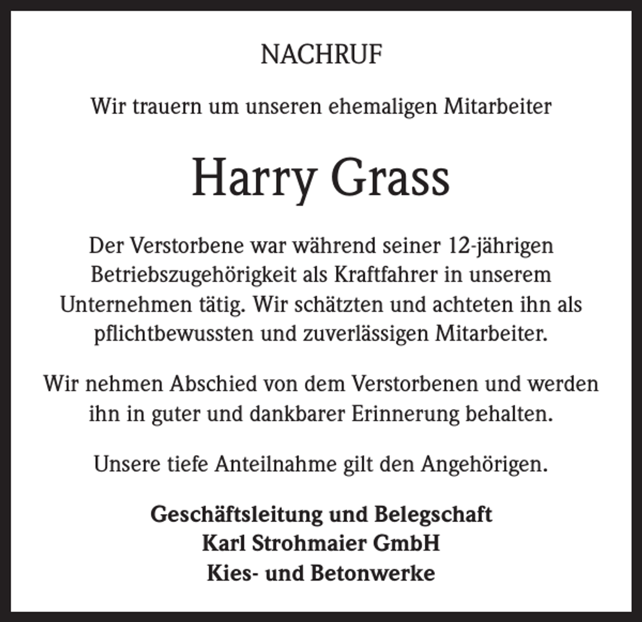 <p>NACHRUF<br />Wir trauern um unseren ehemaligen Mitarbeiter</p><p>Harry Grass<br />Der Verstorbene war während seiner 12-jährigen<br />Betriebszugehörigkeit als Kraftfahrer in unserem<br />Unternehmen tätig. Wir schätzten und achteten ihn als<br />pflichtbewussten und zuverlässigen Mitarbeiter.<br />Wir nehmen Abschied von dem Verstorbenen und werden<br />ihn in guter und dankbarer Erinnerung behalten.<br />Unsere tiefe Anteilnahme gilt den Angehörigen.<br />Geschäftsleitung und Belegschaft<br />Karl Strohmaier GmbH<br />Kies- und Betonwerke</p>