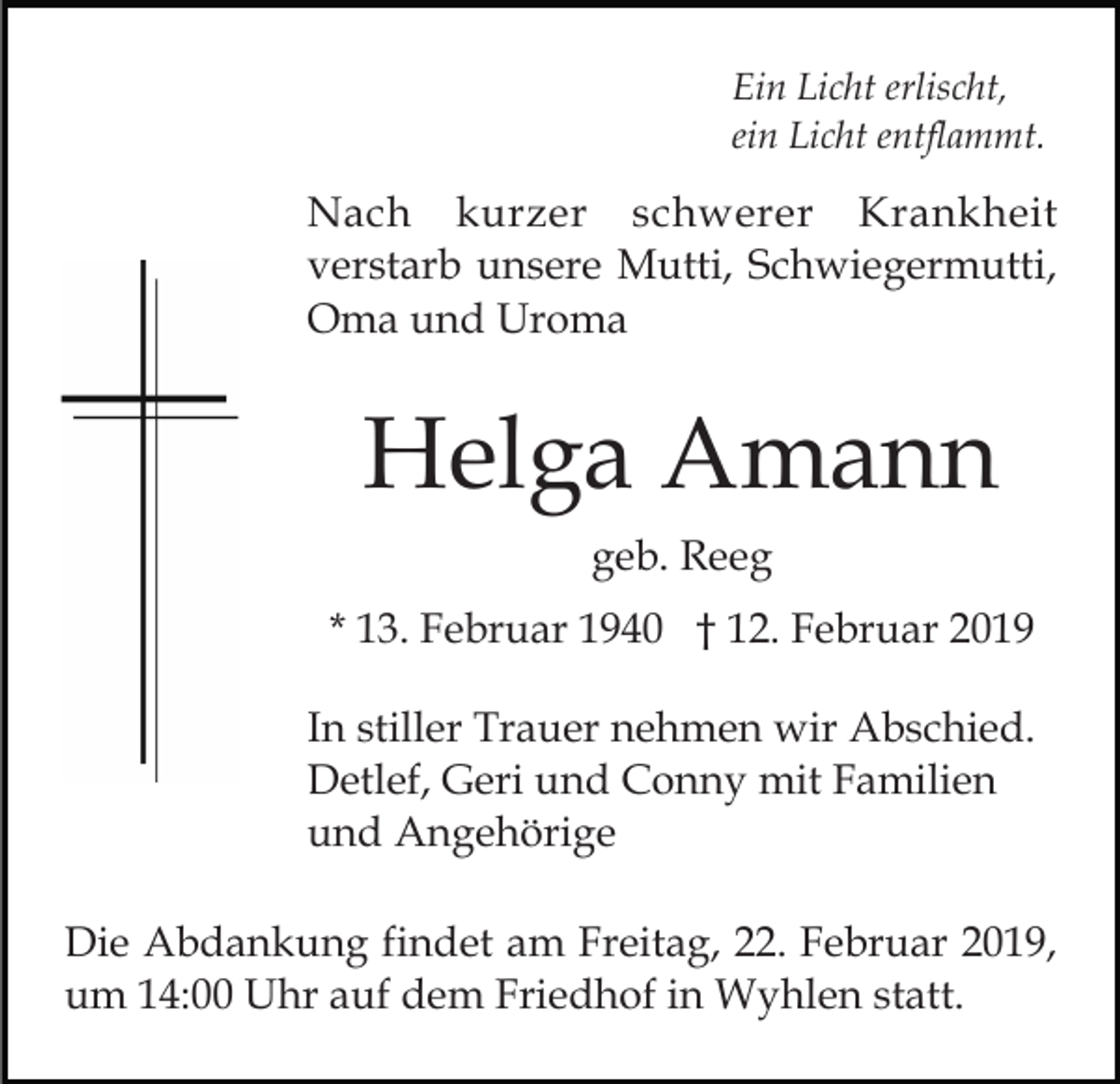 <p>Ein Licht erlischt,<br />ein Licht entflammt.</p><p>Nach kurzer schwerer Krankheit<br />verstarb unsere Mutti, Schwiegermutti,<br />Oma und Uroma</p><p>Helga Amann<br />geb. Reeg<br />* 13. Februar 1940 † 12. Februar 2019<br />In stiller Trauer nehmen wir Abschied.<br />Detlef, Geri und Conny mit Familien<br />und Angehörige<br />Die Abdankung findet am Freitag, 22. Februar 2019,<br />um 14:00 Uhr auf dem Friedhof in Wyhlen statt.</p>