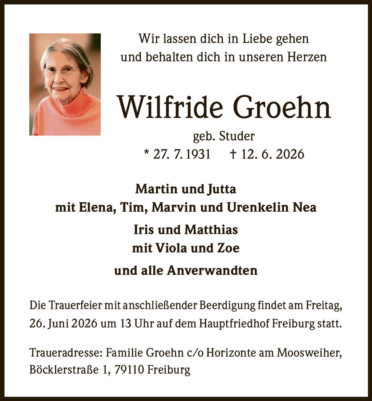 <p>Wir lassen dich in Liebe gehen<br/>und behalten dich in unseren Herzen</p><p><strong>Wilfride Groehn</strong><br/>geb. Studer<br/>* 27. 7. 1931  † 12. 6. 2026</p><p><strong>Martin und Jutta</strong><br/>mit Elena, Tim, Marvin und Urenkelin Nea<br/><strong>Iris und Matthias</strong><br/>mit Viola und Zoe<br/>und alle Anverwandten</p><p>Die Trauerfeier mit anschließender Beerdigung findet am Freitag, 26. Juni 2026 um 13 Uhr auf dem Hauptfriedhof Freiburg statt.</p><p>Traueradresse: Familie Groehn c/o Horizonte am Moosweiher, Böcklerstraße 1, 79110 Freiburg</p>