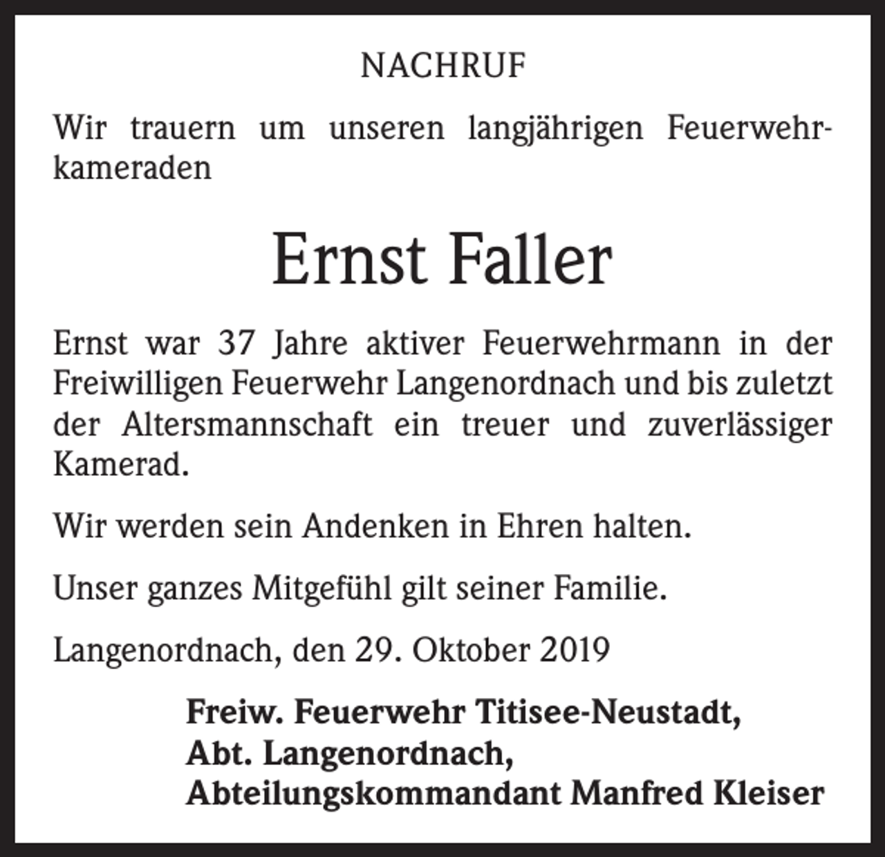 <p>NACHRUF<br />Wir trauern um unseren langjährigen Feuerwehr­<br />kameraden</p><p>Ernst Faller<br />Ernst war 37 Jahre aktiver Feuerwehrmann in der<br />Freiwilligen Feuerwehr Langenordnach und bis zuletzt<br />der Altersmannschaft ein treuer und zuverlässiger<br />­Kamerad.<br />Wir werden sein Andenken in Ehren halten.<br />Unser ganzes Mitgefühl gilt seiner Familie.<br />Langenordnach, den 29. Oktober 2019<br />Freiw. Feuerwehr Titisee-Neustadt,<br />Abt. Langenordnach,<br />Abteilungskommandant Manfred Kleiser</p>