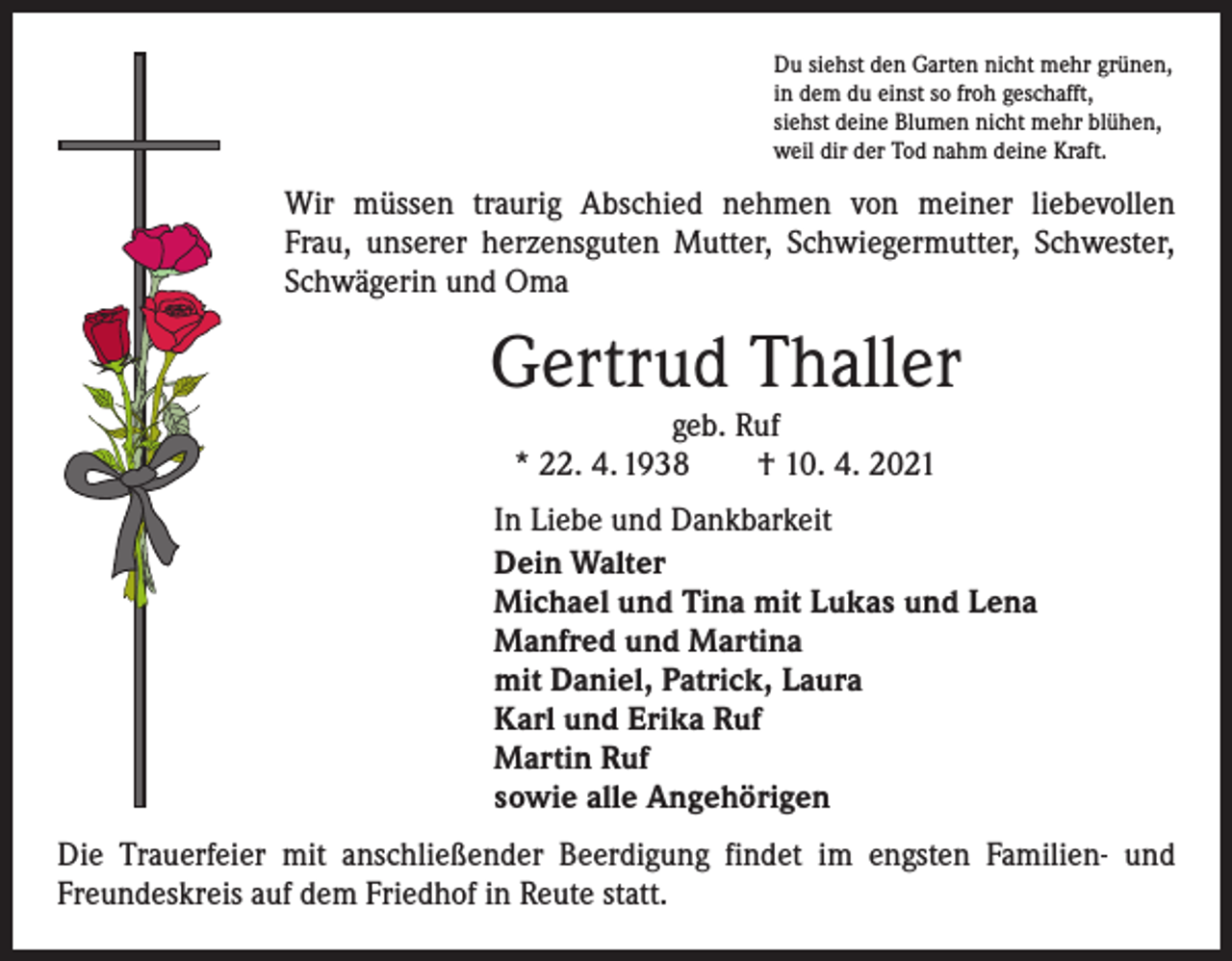 <p>Du siehst den Garten nicht mehr grünen,<br />in dem du einst so froh geschafft,<br />siehst deine Blumen nicht mehr blühen,<br />weil dir der Tod nahm deine Kraft.</p><p>Wir müssen traurig Abschied nehmen von meiner liebevollen<br />Frau, unserer herzensguten Mutter, Schwiegermutter, Schwester,<br />Schwägerin und Oma</p><p>Gertrud Thaller<br />geb. Ruf<br />* 22. 4. 1938 † 10. 4. 2021</p><p>In Liebe und Dankbarkeit<br />Dein Walter<br />Michael und Tina mit Lukas und Lena<br />Manfred und Martina<br />mit Daniel, Patrick, Laura<br />Karl und Erika Ruf<br />Martin Ruf<br />sowie alle Angehörigen<br />Die Trauerfeier mit anschließender Beerdigung findet im engsten Familien- und<br />Freundeskreis auf dem Friedhof in Reute statt.</p>