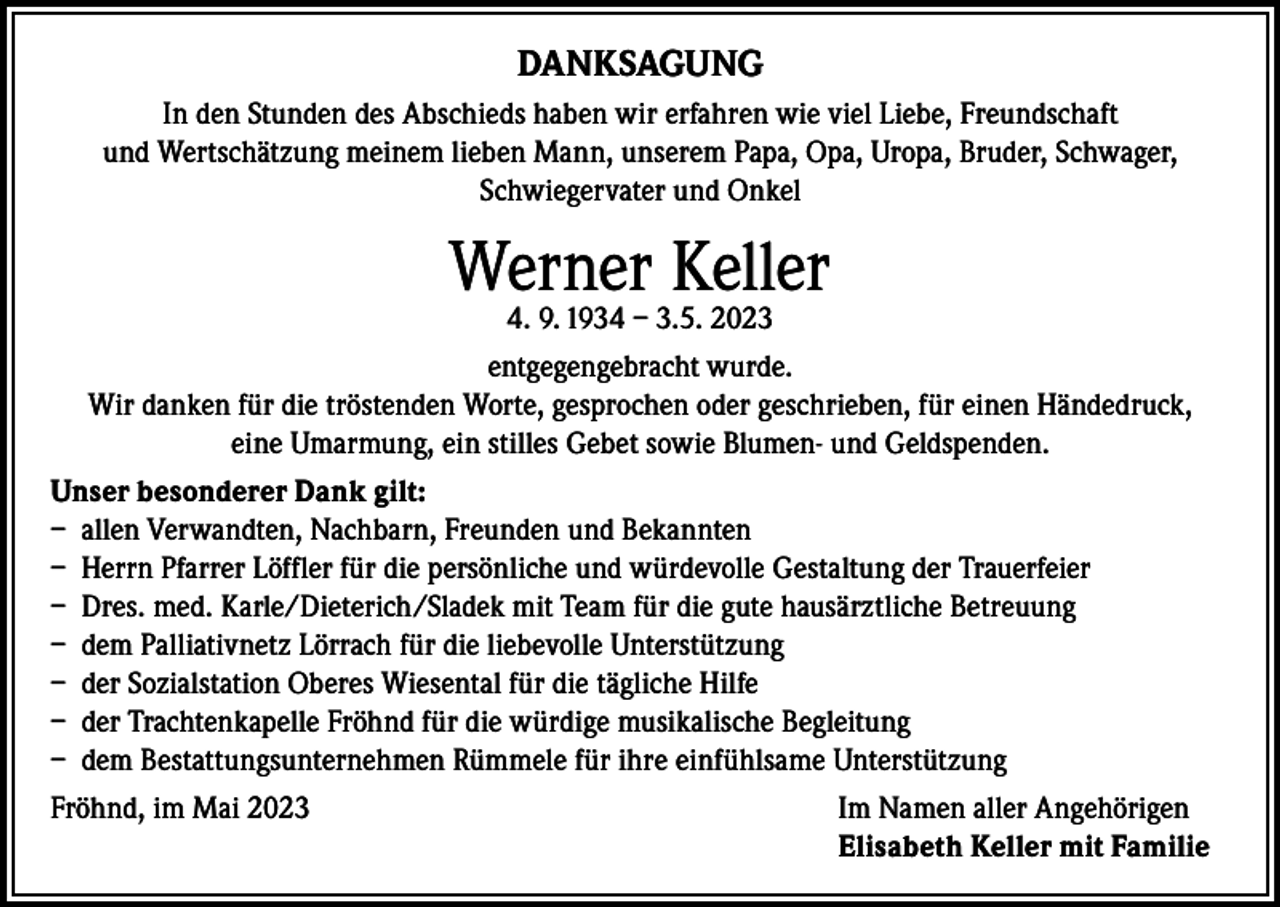 <p>DANKSAGUNG<br />In den Stunden des Abschieds haben wir erfahren wie viel Liebe, Freundschaft<br />und Wertschätzung meinem lieben Mann, unserem Papa, Opa, Uropa, Bruder, Schwager,<br />Schwiegervater und Onkel</p><p>Werner Keller<br />4. 9. 1934 – 3.5. 2023</p><p>entgegengebracht wurde.<br />Wir danken für die tröstenden Worte, gesprochen oder geschrieben, für einen Händedruck,<br />eine Umarmung, ein stilles Gebet sowie Blumen- und Geldspenden.<br />Unser besonderer Dank gilt:<br />– allen Verwandten, Nachbarn, Freunden und Bekannten<br />– Herrn Pfarrer Löffler für die persönliche und würdevolle Gestaltung der Trauerfeier<br />– Dres. med. Karle/Dieterich/Sladek mit Team für die gute hausärztliche Betreuung<br />– dem Palliativnetz Lörrach für die liebevolle Unterstützung<br />– der Sozialstation Oberes Wiesental für die tägliche Hilfe<br />– der Trachtenkapelle Fröhnd für die würdige musikalische Begleitung<br />– dem Bestattungsunternehmen Rümmele für ihre einfühlsame Unterstützung<br />Fröhnd, im Mai 2023 Im Namen aller Angehörigen<br />Elisabeth Keller mit Familie</p>