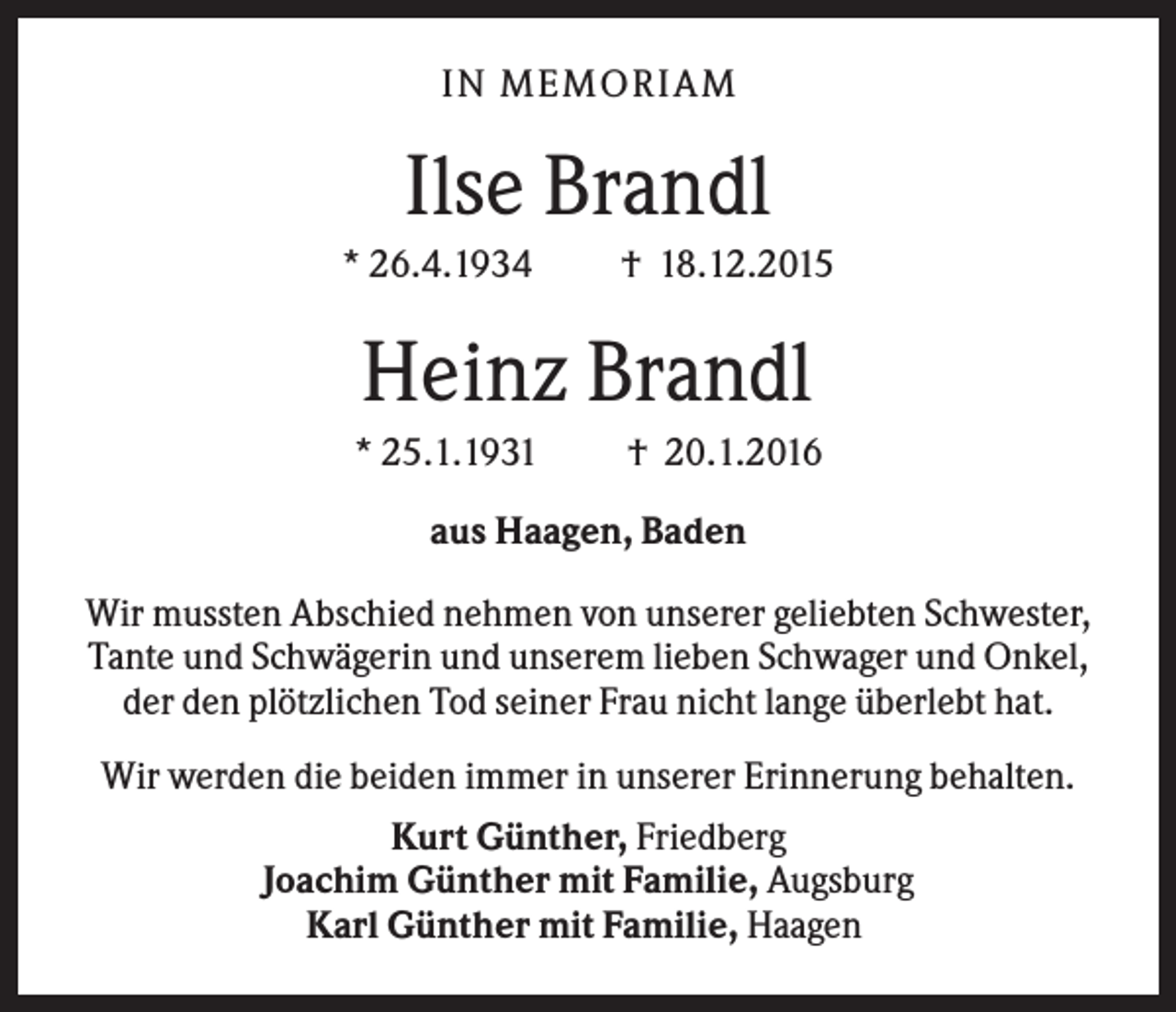 <p>IN MEMO R IA M</p><p>Ilse Brandl<br />* 26.4.1934</p><p>† 18.12.2015</p><p>Heinz Brandl<br />* 25.1.1931</p><p>† 20.1.2016</p><p>aus Haagen, Baden<br />Wir mussten Abschied nehmen von unserer geliebten Schwester,<br />Tante und Schwägerin und unserem lieben Schwager und Onkel,<br />der den plötzlichen Tod seiner Frau nicht lange überlebt hat.<br />Wir werden die beiden immer in unserer Erinnerung behalten.<br />Kurt Günther, Friedberg<br />Joachim Günther mit Familie, Augsburg<br />Karl Günther mit Familie, Haagen</p>