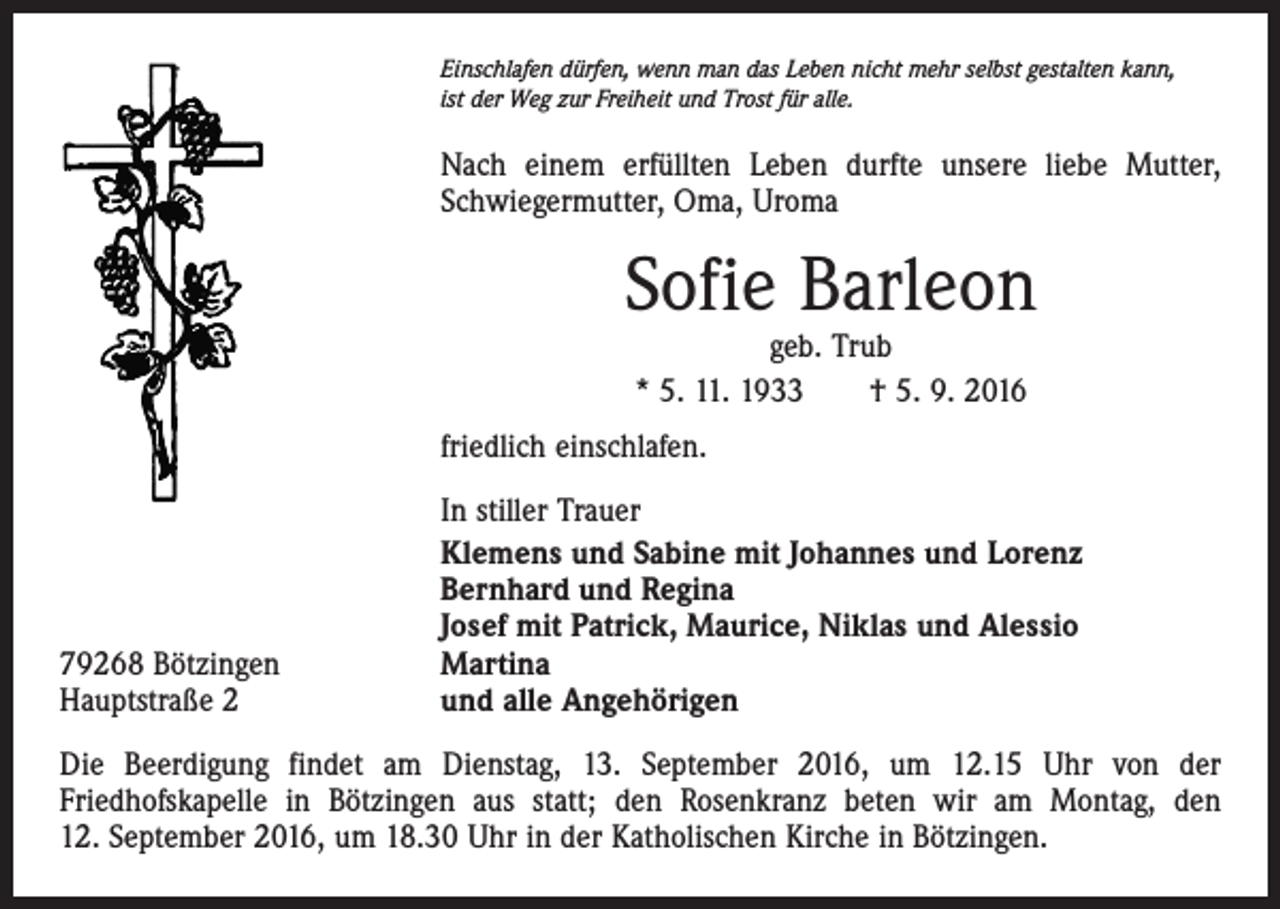 <p>Einschlafen dürfen, wenn man das Leben nicht mehr selbst gestalten kann,<br />ist der Weg zur Freiheit und Trost für alle.</p><p>Nach einem erfüllten Leben durfte unsere liebe Mutter,<br />­Schwiegermutter, Oma, Uroma</p><p>Sofie Barleon<br />geb. Trub<br />* 5. 11. 1933 † 5. 9. 2016</p><p>friedlich einschlafen.</p><p>79268 Bötzingen<br />Hauptstraße 2</p><p>In stiller Trauer<br />Klemens und Sabine mit Johannes und Lorenz<br />Bernhard und Regina<br />Josef mit Patrick, Maurice, Niklas und Alessio<br />Martina<br />und alle Angehörigen</p><p>Die Beerdigung findet am Dienstag, 13. September 2016, um 12.15 Uhr von der<br />­Friedhofskapelle in Bötzingen aus statt; den Rosenkranz beten wir am Montag, den<br />12. September 2016, um 18.30 Uhr in der Katholischen Kirche in Bötzingen.</p>