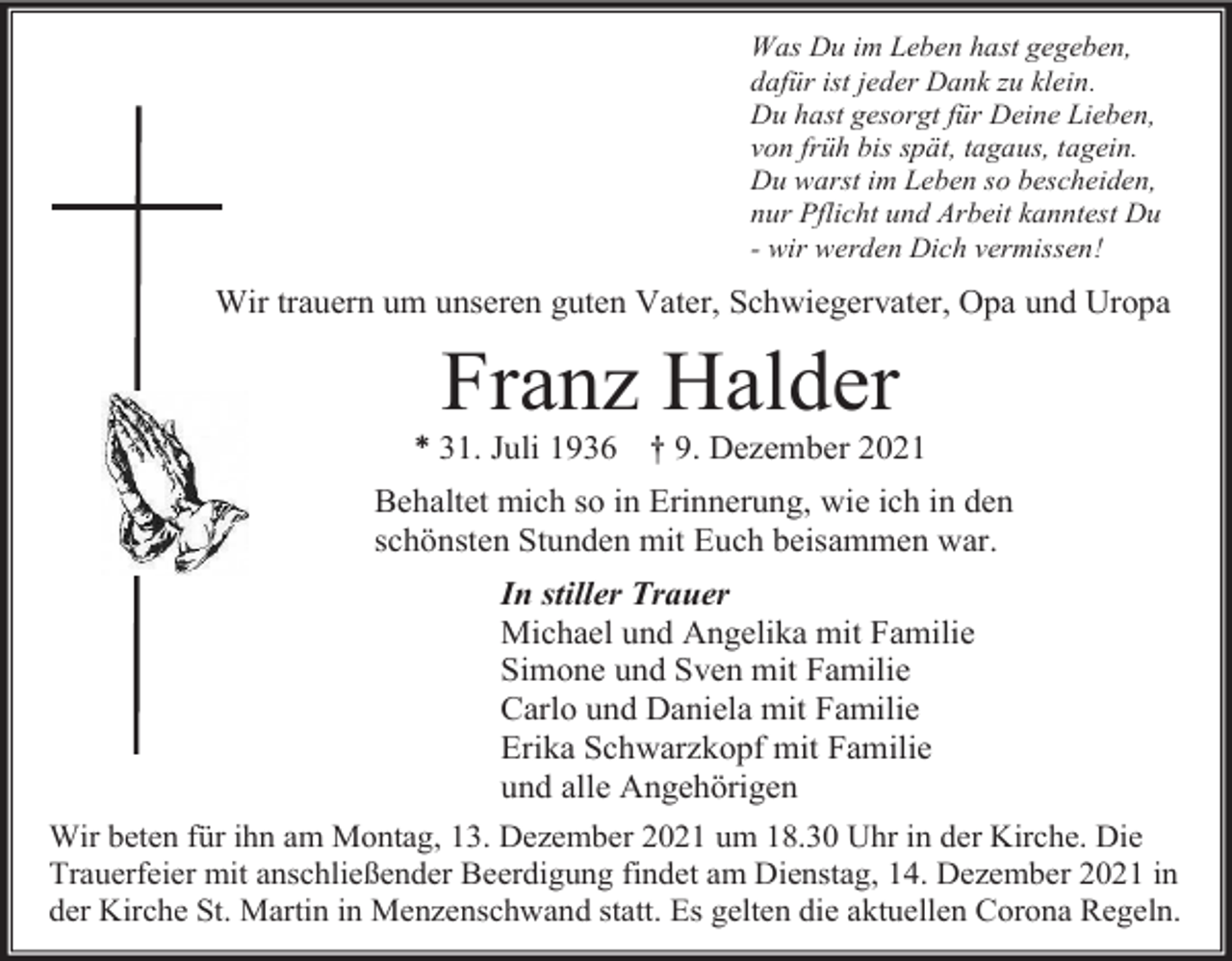 <p>Was Du im Leben hast gegeben,<br />dafür ist jeder Dank zu klein.<br />Du hast gesorgt für Deine Lieben,<br />von früh bis spät, tagaus, tagein.<br />Du warst im Leben so bescheiden,<br />nur Pflicht und Arbeit kanntest Du<br />- wir werden Dich vermissen!</p><p>Wir trauern um unseren guten Vater, Schwiegervater, Opa und Uropa</p><p>Franz Halder<br />* 31. Juli 1936 † 9. Dezember 2021<br />Behaltet mich so in Erinnerung, wie ich in den<br />schönsten Stunden mit Euch beisammen war.<br />In stiller Trauer<br />Michael und Angelika mit Familie<br />Simone und Sven mit Familie<br />Carlo und Daniela mit Familie<br />Erika Schwarzkopf mit Familie<br />und alle Angehörigen<br />Wir beten für ihn am Montag, 13. Dezember 2021 um 18.30 Uhr in der Kirche. Die<br />Trauerfeier mit anschließender Beerdigung findet am Dienstag, 14. Dezember 2021 in<br />der Kirche St. Martin in Menzenschwand statt. Es gelten die aktuellen Corona Regeln.</p>