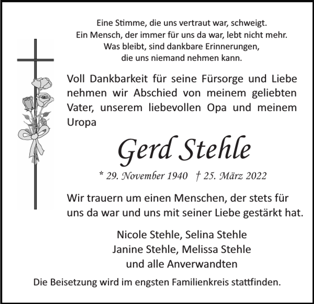 <p>Eine S�mme, die uns vertraut war, schweigt.<br />Ein Mensch, der immer für uns da war, lebt nicht mehr.<br />Was bleibt, sind dankbare Erinnerungen,<br />die uns niemand nehmen kann.</p><p>Voll Dankbarkeit für seine Fürsorge und Liebe<br />nehmen wir Abschied von meinem geliebten<br />Vater, unserem liebevollen Opa und meinem<br />Uropa</p><p>Gerd Stehle<br />* 29. November 1940 † 25. März 2022<br />Wir trauern um einen Menschen, der stets für<br />uns da war und uns mit seiner Liebe gestärkt hat.<br />Nicole Stehle, Selina Stehle<br />Janine Stehle, Melissa Stehle<br />und alle Anverwandten<br />Die Beisetzung wird im engsten Familienkreis sta�inden.</p>