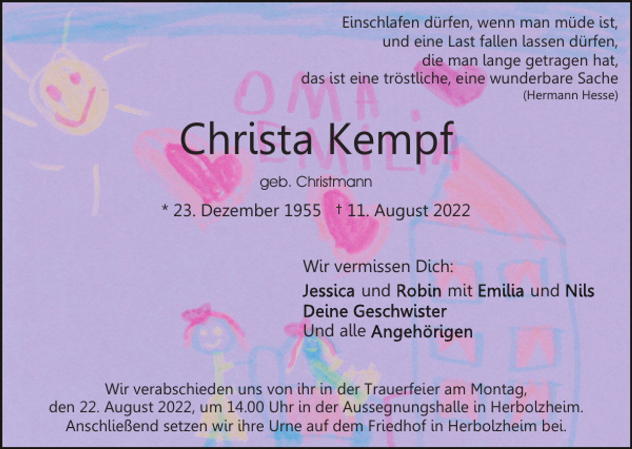 <p>Einschlafen dürfen, wenn man müde ist,<br />und eine Last fallen lassen dürfen,<br />die man lange getragen hat,<br />das ist eine tröstliche, eine wunderbare Sache<br />(Hermann Hesse)</p><p>Christa Kempf<br />geb. Christmann</p><p>* 23. Dezember 1955 † 11. August 2022<br />Wir vermissen Dich:<br />und<br />mit</p><p>und</p><p>Und alle<br />Wir verabschieden uns von ihr in der Trauerfeier am Montag,<br />den 22. August 2022, um 14.00 Uhr in der Aussegnungshalle in Herbolzheim.<br />Anschließend setzen wir ihre Urne auf dem Friedhof in Herbolzheim bei.</p>