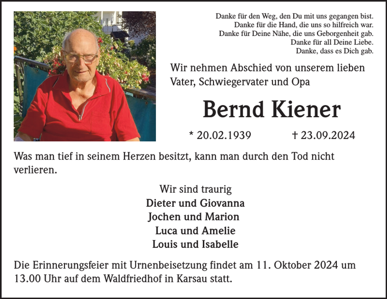 <p>Danke für den Weg, den Du mit uns gegangen bist.<br />Danke für die Hand, die uns so hilfreich war.<br />Danke für Deine Nähe, die uns Geborgenheit gab.<br />Danke für all Deine Liebe.<br />Danke, dass es Dich gab.</p><p>Wir nehmen Abschied von unserem lieben<br />Vater, Schwiegervater und Opa</p><p>Bernd Kiener<br />* 20.02.1939</p><p>† 23.09.2024</p><p>Was man tief in seinem Herzen besitzt, kann man durch den Tod nicht<br />verlieren.<br />Wir sind traurig<br />Dieter und Giovanna<br />Jochen und Marion<br />Luca und Amelie<br />Louis und Isabelle<br />Die Erinnerungsfeier mit Urnenbeisetzung findet am 11. Oktober 2024 um<br />13.00 Uhr auf dem Waldfriedhof in Karsau statt.</p>