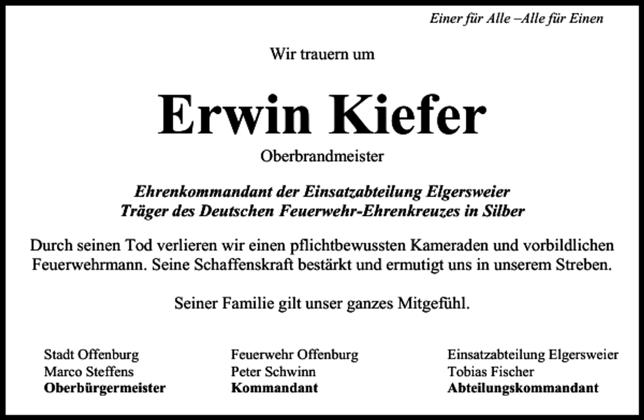 <p>Einer für Alle –Alle für Einen</p><p>Wir trauern um</p><p>Erwin Kiefer<br />Oberbrandmeister<br />Ehrenkommandant der Einsatzabteilung Elgersweier<br />Träger des Deutschen Feuerwehr-Ehrenkreuzes in Silber<br />Durch seinen Tod verlieren wir einen pflichtbewussten Kameraden und vorbildlichen<br />Feuerwehrmann. Seine Schaffenskraft bestärkt und ermutigt uns in unserem Streben.<br />Seiner Familie gilt unser ganzes Mitgefühl.<br />Stadt Offenburg<br />Marco Steffens<br />Oberbürgermeister</p><p>Feuerwehr Offenburg<br />Peter Schwinn<br />Kommandant</p><p>Einsatzabteilung Elgersweier<br />Tobias Fischer<br />Abteilungskommandant</p>