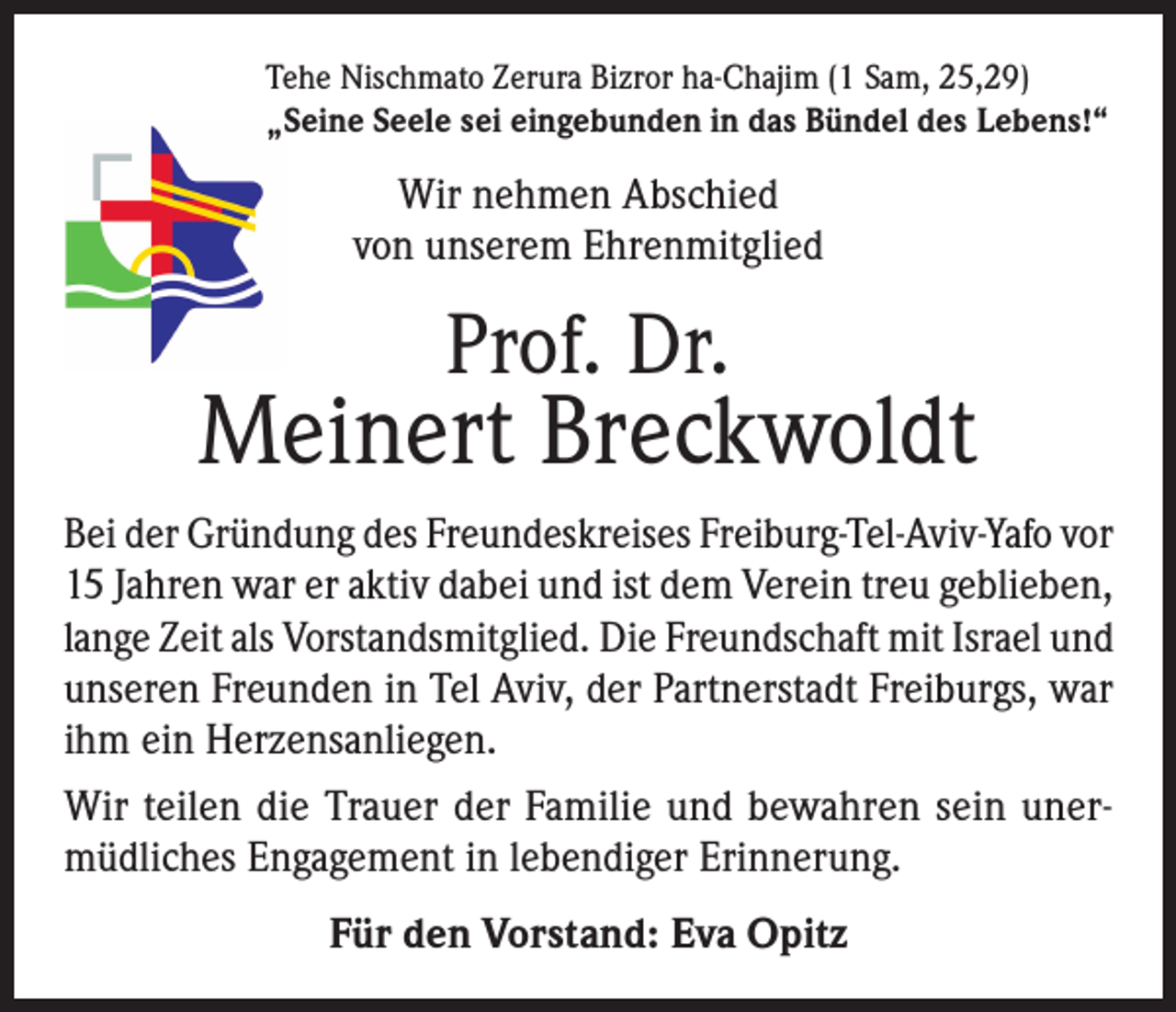 <p>Tehe Nischmato Zerura Bizror ha-Chajim (1 Sam, 25,29)<br />„Seine Seele sei eingebunden in das Bündel des Lebens!“</p><p>Wir nehmen Abschied<br />von unserem Ehrenmitglied</p><p>Prof. Dr.</p><p>Meinert Breckwoldt<br />Bei der Gründung des Freundeskreises Freiburg-Tel-Aviv-Yafo vor<br />15 Jahren war er aktiv dabei und ist dem Verein treu geblieben,<br />lange Zeit als Vorstandsmitglied. Die Freundschaft mit Israel und<br />unseren Freunden in Tel Aviv, der Partnerstadt Freiburgs, war<br />ihm ein Herzensanliegen.<br />Wir teilen die Trauer der Familie und bewahren sein unermüdliches Engagement in lebendiger Erinnerung.<br />Für den Vorstand: Eva Opitz</p>