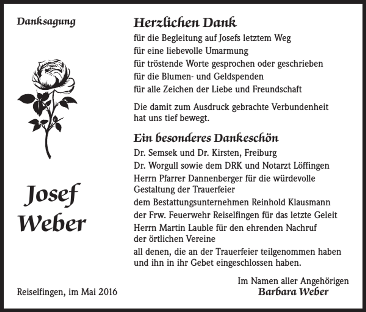 <p>Danksagung</p><p>Herzlichen Dank<br />für die Begleitung auf Josefs letztem Weg<br />für eine liebevolle Umarmung<br />für tröstende Worte gesprochen oder geschrieben<br />für die Blumen- und Geldspenden<br />für alle Zeichen der Liebe und Freundschaft<br />Die damit zum Ausdruck gebrachte Verbundenheit<br />hat uns tief bewegt.</p><p>Ein besonderes Dankeschön</p><p>Josef<br />Weber<br />Reiselfingen, im Mai 2016</p><p>Dr. Semsek und Dr. Kirsten, Freiburg<br />Dr. Worgull sowie dem DRK und Notarzt Löffingen<br />Herrn Pfarrer Dannenberger für die würdevolle<br />Gestaltung der Trauerfeier<br />dem Bestattungsunternehmen Reinhold Klausmann<br />der Frw. Feuerwehr Reiselfingen für das letzte Geleit<br />Herrn Martin Lauble für den ehrenden Nachruf<br />der örtlichen Vereine<br />all denen, die an der Trauerfeier teilgenommen haben<br />und ihn in ihr Gebet eingeschlossen haben.<br />Im Namen aller Angehörigen<br />Barbara Weber</p>