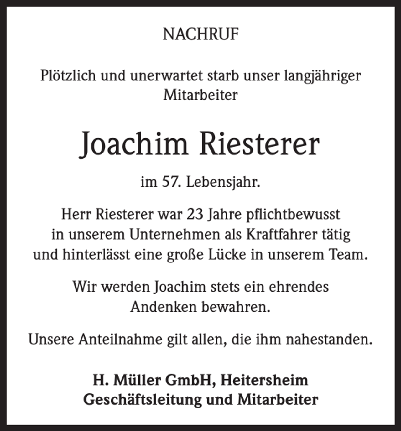 <p>NACHRUF<br />Plötzlich und unerwartet starb unser langjähriger<br />Mitarbeiter</p><p>Joachim Riesterer<br />im 57. Lebensjahr.<br />Herr Riesterer war 23 Jahre pflichtbewusst<br />in unserem Unternehmen als Kraftfahrer tätig<br />und hinterlässt eine große Lücke in unserem Team.<br />Wir werden Joachim stets ein ehrendes<br />Andenken bewahren.<br />Unsere Anteilnahme gilt allen, die ihm nahestanden.<br />H. Müller GmbH, Heitersheim<br />Geschäftsleitung und Mitarbeiter</p>