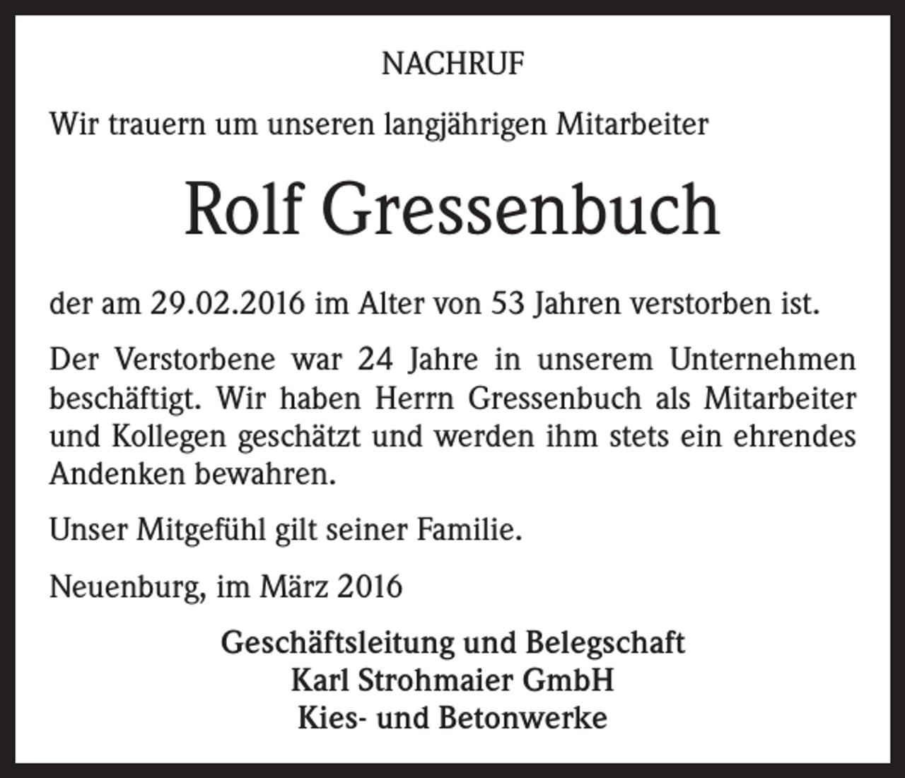 <p>NACHRUF<br />Wir trauern um unseren langjährigen Mitarbeiter</p><p>Rolf Gressenbuch<br />der am 29.02.2016 im Alter von 53 Jahren verstorben ist.<br />Der Verstorbene war 24 Jahre in unserem Unternehmen<br />beschäftigt. Wir haben Herrn Gressenbuch als Mitarbeiter<br />und Kollegen geschätzt und werden ihm stets ein ehrendes<br />Andenken bewahren.<br />Unser Mitgefühl gilt seiner Familie.<br />Neuenburg, im März 2016<br />Geschäftsleitung und Belegschaft<br />Karl Strohmaier GmbH<br />Kies- und Betonwerke</p>