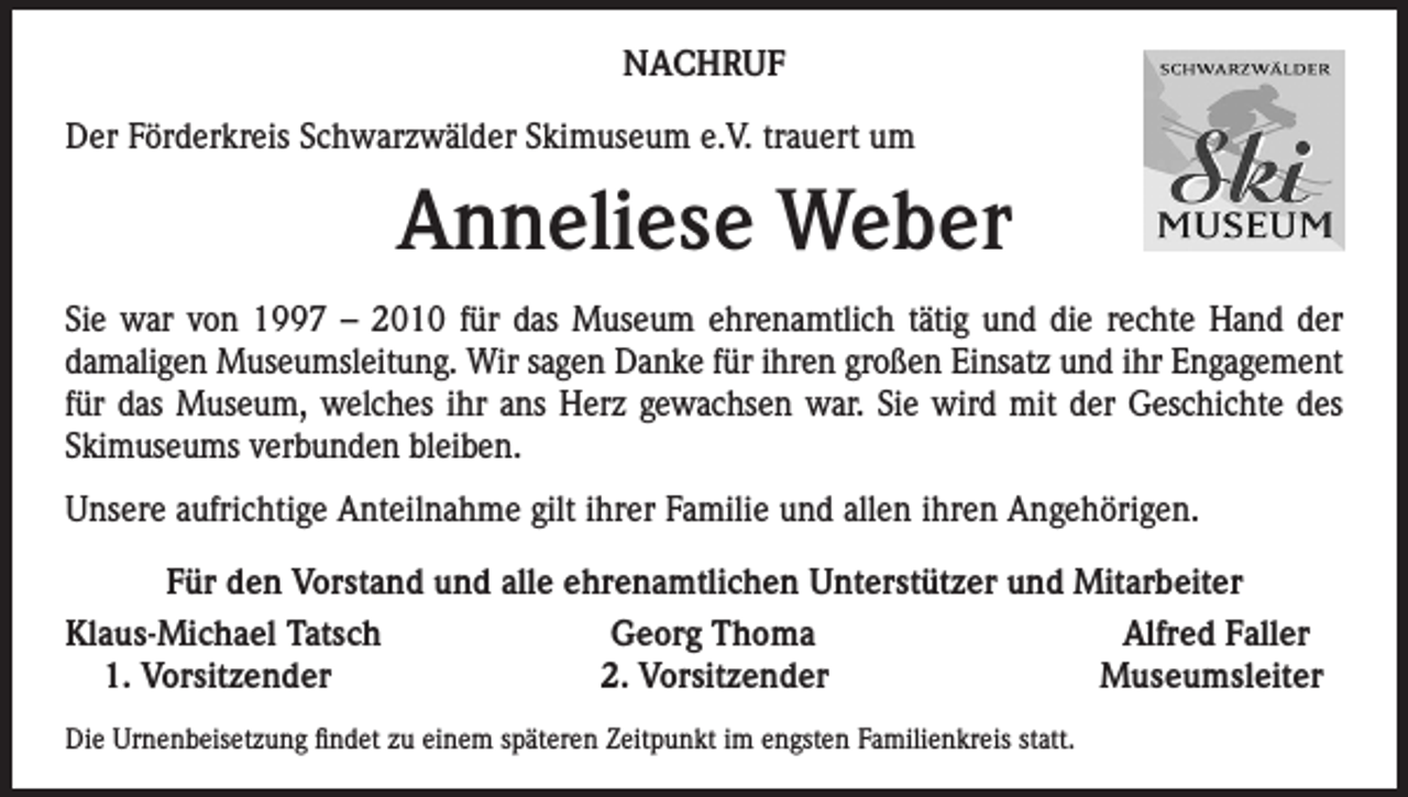 <p>NACHRUF<br />Der Förderkreis Schwarzwälder Skimuseum e.V. trauert um</p><p>Anneliese Weber<br />Sie war von 1997 – 2010 für das Museum ehrenamtlich tätig und die rechte Hand der<br />damaligen Museumsleitung. Wir sagen Danke für ihren großen Einsatz und ihr Engagement<br />für das Museum, welches ihr ans Herz gewachsen war. Sie wird mit der Geschichte des<br />Skimuseums verbunden bleiben.<br />Unsere aufrichtige Anteilnahme gilt ihrer Familie und allen ihren Angehörigen.<br />Für den Vorstand und alle ehrenamtlichen Unterstützer und Mitarbeiter<br />Klaus-Michael Tatsch<br />Georg Thoma<br />Alfred Faller<br />1. Vorsitzender<br />2. Vorsitzender<br />Museumsleiter<br />Die Urnenbeisetzung findet zu einem späteren Zeitpunkt im engsten Familienkreis statt.</p>