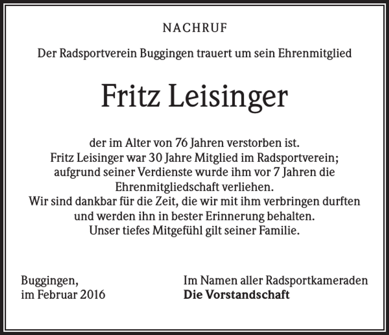 <p>NA CH R U F<br />Der Radsportverein Buggingen trauert um sein Ehrenmitglied</p><p>Fritz Leisinger<br />der im Alter von 76 Jahren verstorben ist.<br />Fritz Leisinger war 30 Jahre Mitglied im Radsportverein;<br />aufgrund seiner Verdienste wurde ihm vor 7 Jahren die<br />Ehrenmitgliedschaft verliehen.<br />Wir sind dankbar für die Zeit, die wir mit ihm verbringen durften<br />und werden ihn in bester Erinnerung behalten.<br />Unser tiefes Mitgefühl gilt seiner Familie.</p><p>Buggingen,<br />im Februar 2016</p><p>Im Namen aller Radsportkameraden<br />Die Vorstandschaft</p>