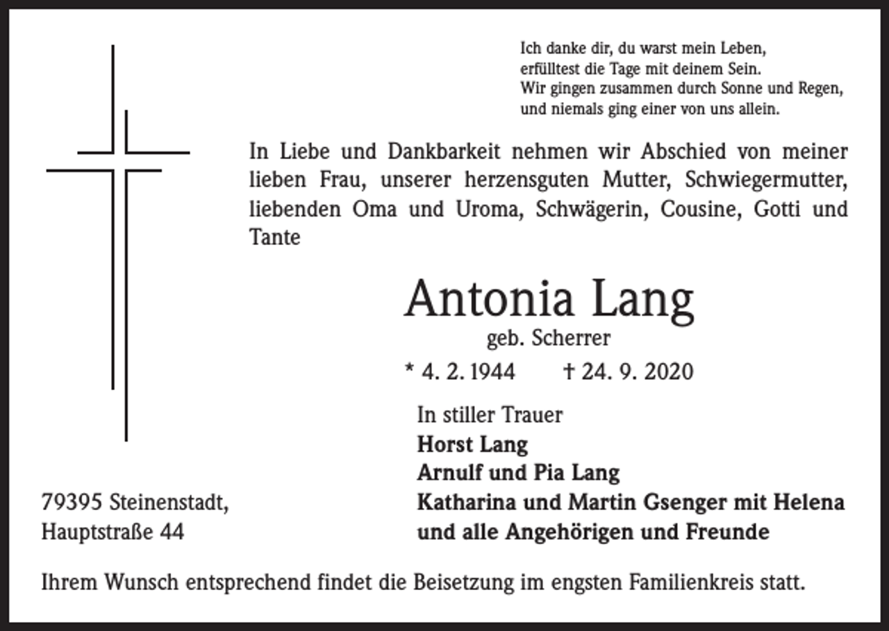 <p>Ich danke dir, du warst mein Leben,<br />erfülltest die Tage mit deinem Sein.<br />Wir gingen zusammen durch Sonne und Regen,<br />und niemals ging einer von uns allein.</p><p>In Liebe und Dankbarkeit nehmen wir Abschied von meiner<br />lieben Frau, unserer herzensguten Mutter, Schwiegermutter,<br />liebenden Oma und Uroma, Schwägerin, Cousine, Gotti und<br />Tante</p><p>Antonia Lang</p><p>geb. Scherrer<br />* 4. 2. 1944 † 24. 9. 2020</p><p>79395 Steinenstadt,<br />Hauptstraße 44</p><p>In stiller Trauer<br />Horst Lang<br />Arnulf und Pia Lang<br />Katharina und Martin Gsenger mit Helena<br />und alle Angehörigen und Freunde</p><p>Ihrem Wunsch entsprechend findet die Beisetzung im engsten Familienkreis statt.</p>