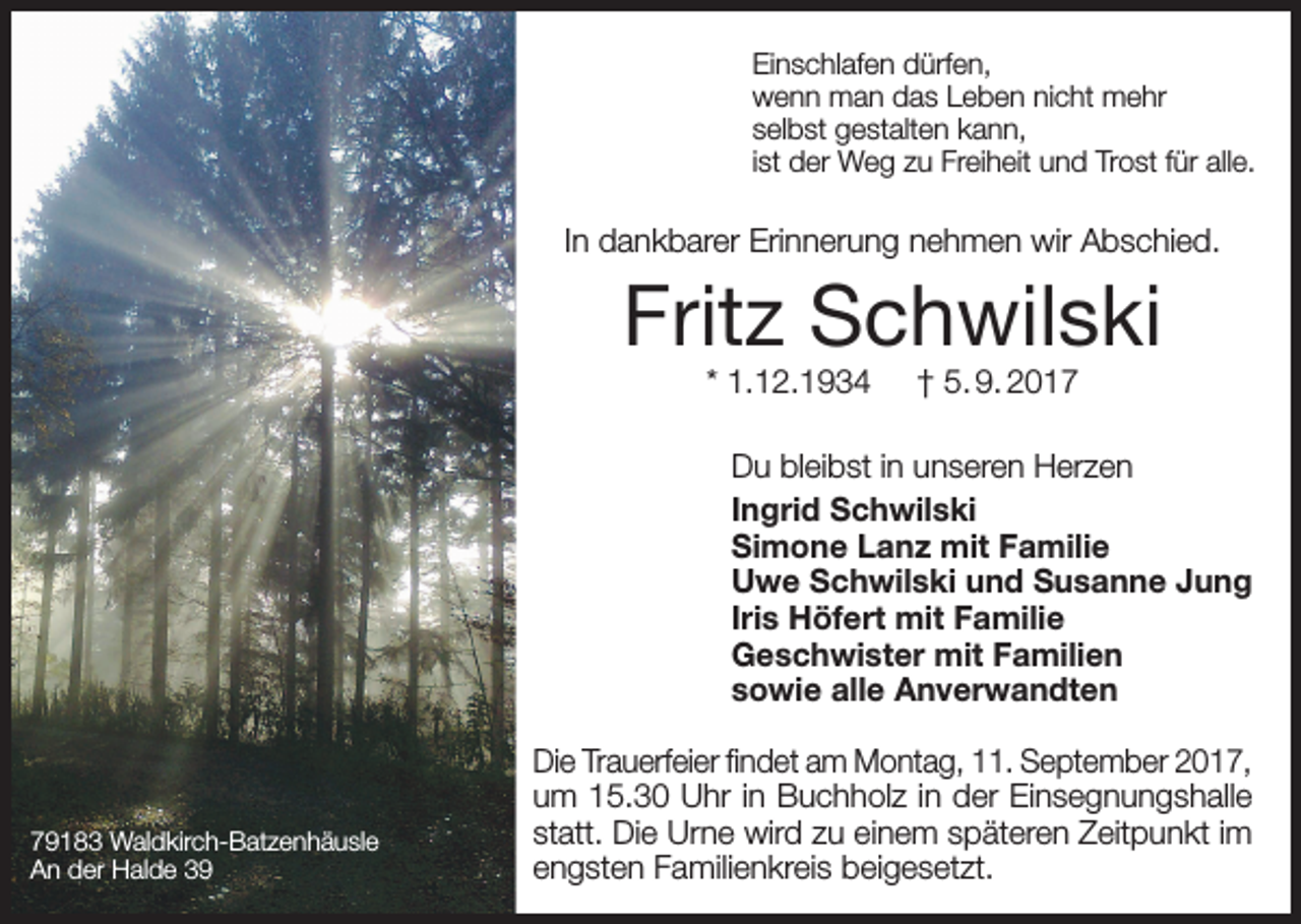 <p>Einschlafen dürfen,<br />wenn man das Leben nicht mehr<br />selbst gestalten kann,<br />ist der Weg zu Freiheit und Trost für alle.</p><p>In dankbarer Erinnerung nehmen wir Abschied.</p><p>Fritz Schwilski<br />* 1.12.1934</p><p>† 5. 9. 2017</p><p>Du bleibst in unseren Herzen<br />Ingrid Schwilski<br />Simone Lanz mit Familie<br />Uwe Schwilski und Susanne Jung<br />Iris Höfert mit Familie<br />Geschwister mit Familien<br />sowie alle Anverwandten</p><p>79183 Waldkirch-Batzenhäusle<br />An der Halde 39</p><p>Die Trauerfeier findet am Montag, 11. September 2017,<br />um 15.30 Uhr in Buchholz in der Einsegnungshalle<br />statt. Die Urne wird zu einem späteren Zeitpunkt im<br />engsten Familienkreis beigesetzt.</p>