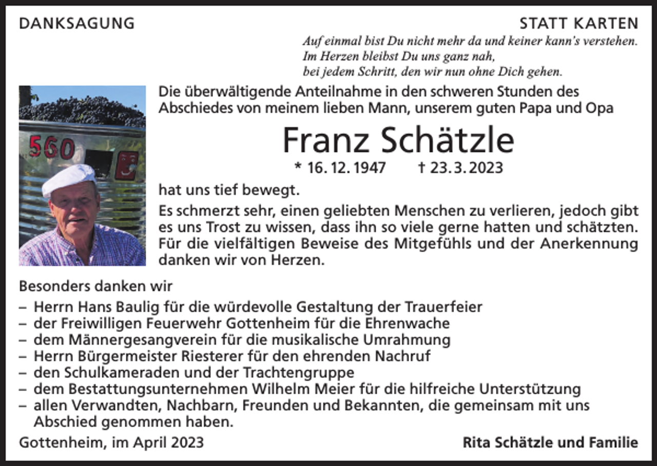 <p>DANKSAGUNG</p><p>STAT T KARTEN<br />Auf einmal bist Du nicht mehr da und keiner kann’s verstehen.<br />Im Herzen bleibst Du uns ganz nah,<br />bei jedem Schritt, den wir nun ohne Dich gehen.</p><p>Die überwältigende Anteilnahme in den schweren Stunden des<br />Abschiedes von meinem lieben Mann, unserem guten Papa und Opa</p><p>Franz Schätzle<br />* 16. 12. 1947 † 23. 3. 2023</p><p>hat uns tief bewegt.<br />Es schmerzt sehr, einen geliebten Menschen zu verlieren, jedoch gibt<br />es uns Trost zu wissen, dass ihn so viele gerne hatten und schätzten.<br />Für die vielfältigen Beweise des Mitgefühls und der Anerkennung<br />danken wir von Herzen.<br />Besonders danken wir<br />– Herrn Hans Baulig für die würdevolle Gestaltung der Trauerfeier<br />– der Freiwilligen Feuerwehr Gottenheim für die Ehrenwache<br />– dem Männergesangverein für die musikalische Umrahmung<br />– Herrn Bürgermeister Riesterer für den ehrenden Nachruf<br />– den Schulkameraden und der Trachtengruppe<br />– dem Bestattungsunternehmen Wilhelm Meier für die hilfreiche Unterstützung<br />– allen Verwandten, Nachbarn, Freunden und Bekannten, die gemeinsam mit uns<br />Abschied genommen haben.<br />Gottenheim, im April 2023<br />Rita Schätzle und Familie</p>