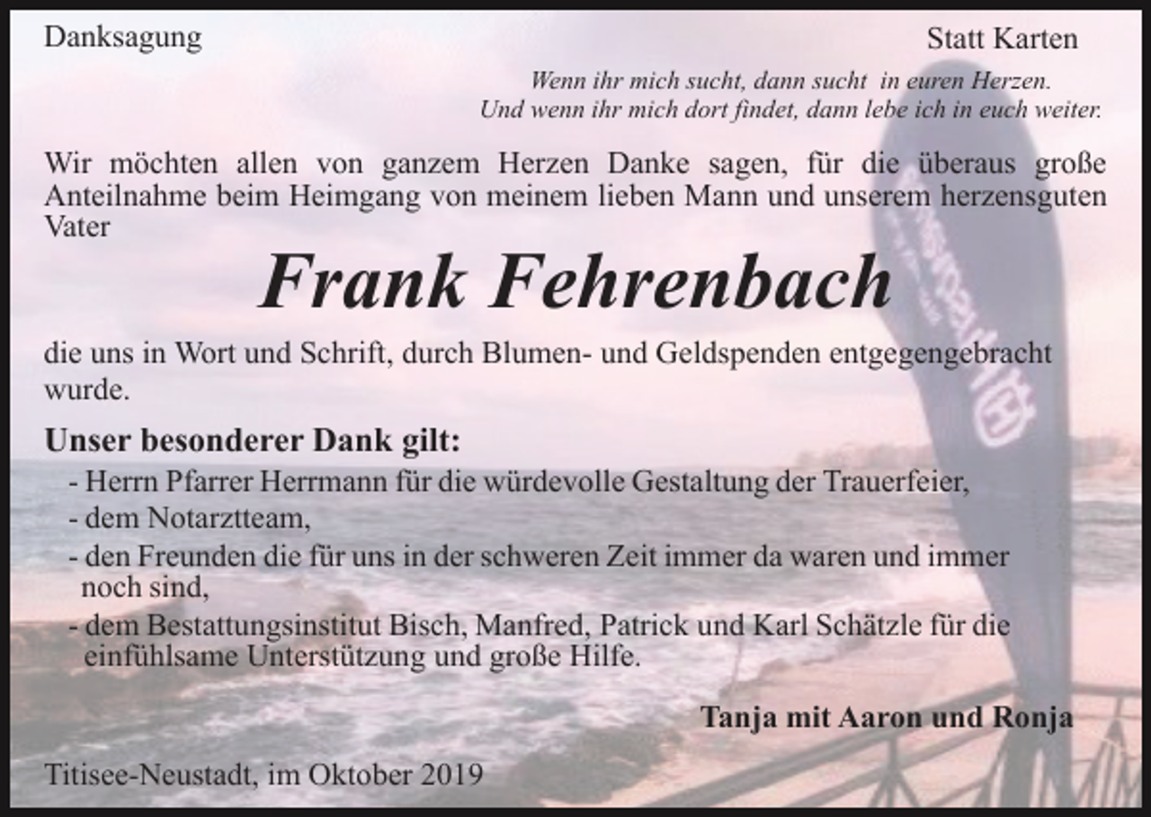 <p>Danksagung</p><p>Statt Karten<br />Wenn ihr mich sucht, dann sucht in euren Herzen.<br />Und wenn ihr mich dort findet, dann lebe ich in euch weiter.</p><p>Wir möchten allen von ganzem Herzen Danke sagen, für die überaus große<br />Anteilnahme beim Heimgang von meinem lieben Mann und unserem herzensguten<br />Vater</p><p>Frank Fehrenbach</p><p>die uns in Wort und Schrift, durch Blumen- und Geldspenden entgegengebracht<br />wurde.</p><p>Unser besonderer Dank gilt:<br />- Herrn Pfarrer Herrmann für die würdevolle Gestaltung der Trauerfeier,<br />- dem Notarztteam,<br />- den Freunden die für uns in der schweren Zeit immer da waren und immer<br />noch sind,<br />- dem Bestattungsinstitut Bisch, Manfred, Patrick und Karl Schätzle für die<br />einfühlsame Unterstützung und große Hilfe.<br />Tanja mit Aaron und Ronja<br />Titisee-Neustadt, im Oktober 2019</p>