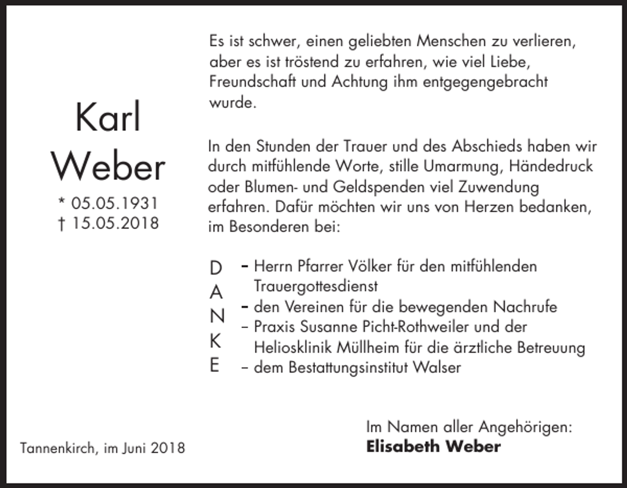 <p>Karl<br />Weber<br />* 05.05.1931<br />† 15.05.2018</p><p>Es ist schwer, einen geliebten Menschen zu verlieren,<br />aber es ist tröstend zu erfahren, wie viel Liebe,<br />Freundschaft und Achtung ihm entgegengebracht<br />wurde.<br />In den Stunden der Trauer und des Abschieds haben wir<br />durch mitfühlende Worte, stille Umarmung, Händedruck<br />oder Blumen- und Geldspenden viel Zuwendung<br />erfahren. Dafür möchten wir uns von Herzen bedanken,<br />im Besonderen bei:</p><p>D<br />A<br />N<br />K<br />E</p><p>Tannenkirch, im Juni 2018</p><p>Herrn Pfarrer Völker für den mitfühlenden<br />Trauergottesdienst<br />den Vereinen für die bewegenden Nachrufe<br />Praxis Susanne Picht-Rothweiler und der<br />Heliosklinik Müllheim für die ärztliche Betreuung<br />dem Bestattungsinstitut Walser</p><p>Im Namen aller Angehörigen:<br />Elisabeth Weber</p>