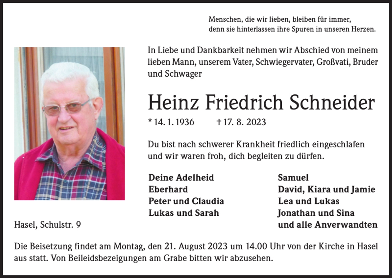 <p>Menschen, die wir lieben, bleiben für immer,<br />denn sie hinterlassen ihre Spuren in unseren Herzen.</p><p>In Liebe und Dankbarkeit nehmen wir Abschied von meinem<br />lieben Mann, unserem Vater, Schwiegervater, Großvati, Bruder<br />und Schwager</p><p>Heinz Friedrich Schneider<br />* 14. 1. 1936</p><p>† 17. 8. 2023</p><p>Du bist nach schwerer Krankheit friedlich eingeschlafen<br />und wir waren froh, dich begleiten zu dürfen.</p><p>Deine Adelheid</p><p>Eberhard</p><p>Peter und Claudia</p><p>Lukas und Sarah<br />Hasel, Schulstr. 9</p><p>Samuel<br />David, Kiara und Jamie<br />Lea und Lukas<br />Jonathan und Sina<br />und alle Anverwandten</p><p>Die Beisetzung findet am Montag, den 21. August 2023 um 14.00 Uhr von der Kirche in Hasel<br />aus statt. Von Beileidsbezeigungen am Grabe bitten wir abzusehen.</p>