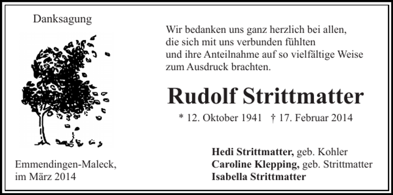 <p>Danksagung</p><p>Wir bedanken uns ganz herzlich bei allen,<br />die sich mit uns verbunden fühlten<br />und ihre Anteilnahme auf so vielfältige Weise<br />zum Ausdruck brachten.</p><p>Rudolf Strittmatter<br />* 12. Oktober 1941 † 17. Februar 2014</p><p>Emmendingen-Maleck,<br />im März 2014</p><p>Hedi Strittmatter, geb. Kohler<br />Caroline Klepping, geb. Strittmatter<br />Isabella Strittmatter</p>
