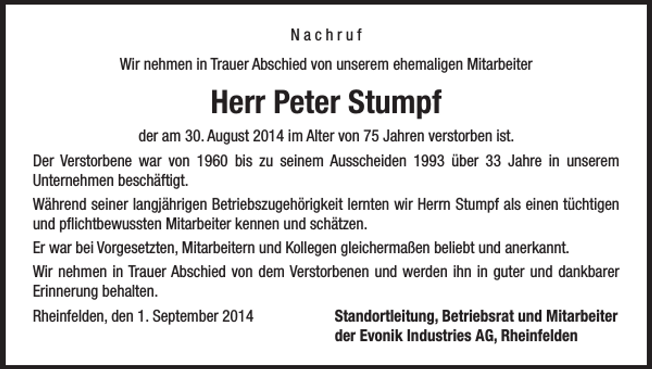 <p>Nachruf<br />Wir nehmen in Trauer Abschied von unserem ehemaligen Mitarbeiter</p><p>Herr Peter Stumpf<br />der am 30. August 2014 im Alter von 75 Jahren verstorben ist.<br />Der Verstorbene war von 1960 bis zu seinem Ausscheiden 1993 über 33 Jahre in unserem<br />Unternehmen beschäftigt.<br />Während seiner langjährigen Betriebszugehörigkeit lernten wir Herrn Stumpf als einen tüchtigen<br />und pflichtbewussten Mitarbeiter kennen und schätzen.<br />Er war bei Vorgesetzten, Mitarbeitern und Kollegen gleichermaßen beliebt und anerkannt.<br />Wir nehmen in Trauer Abschied von dem Verstorbenen und werden ihn in guter und dankbarer<br />Erinnerung behalten.<br />Rheinfelden, den 1. September 2014<br />Standortleitung, Betriebsrat und Mitarbeiter</p><p>der Evonik Industries AG, Rheinfelden</p>
