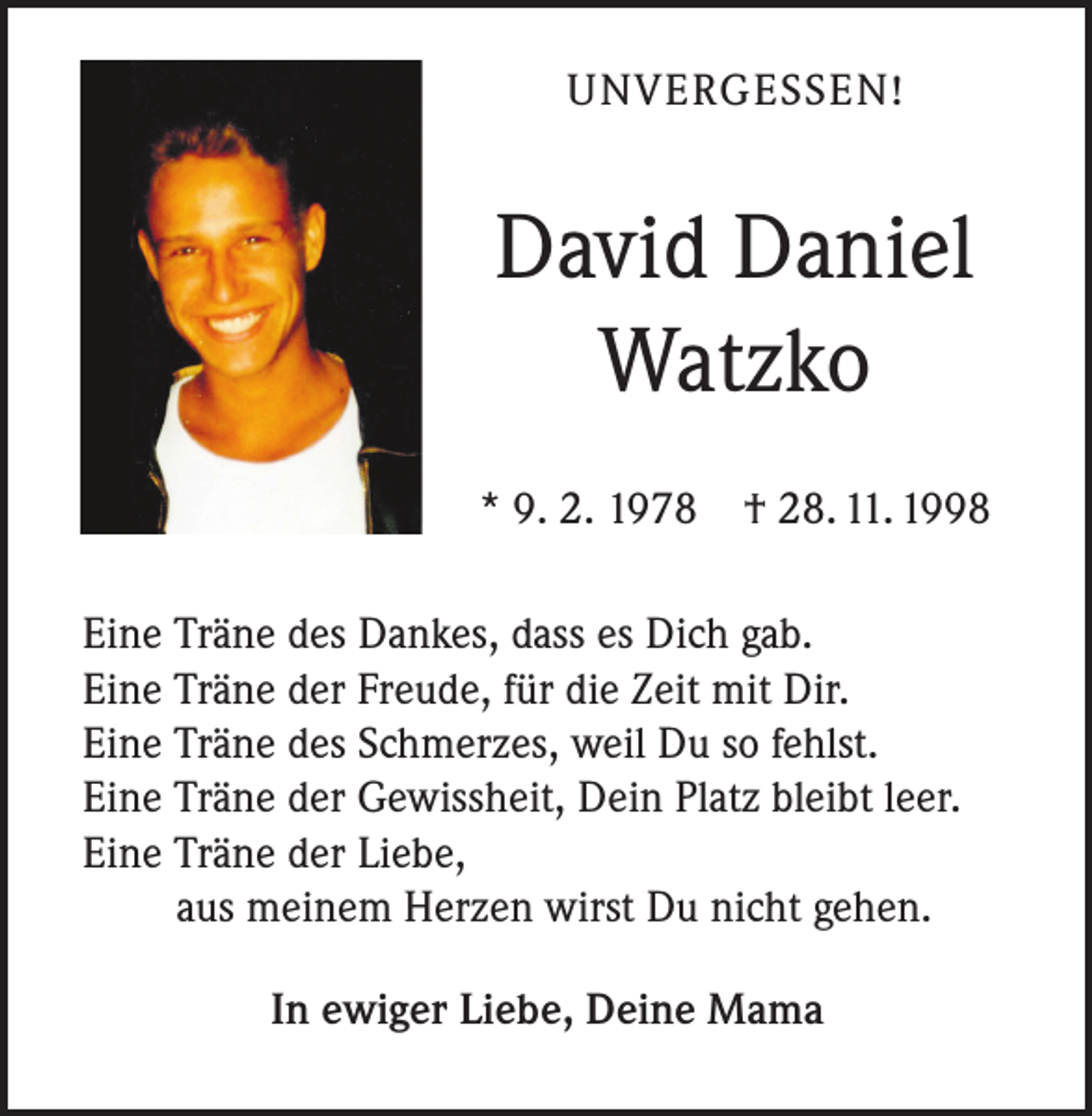 <p>UNVERGESSEN!</p><p>David Daniel<br />Watzko<br />* 9. 2. 1978 † 28. 11. 1998<br />Eine Träne des Dankes, dass es Dich gab.<br />Eine Träne der Freude, für die Zeit mit Dir.<br />Eine Träne des Schmerzes, weil Du so fehlst.<br />Eine Träne der Gewissheit, Dein Platz bleibt leer.<br />Eine Träne der Liebe,<br />aus meinem Herzen wirst Du nicht gehen.<br />In ewiger Liebe, Deine Mama</p>