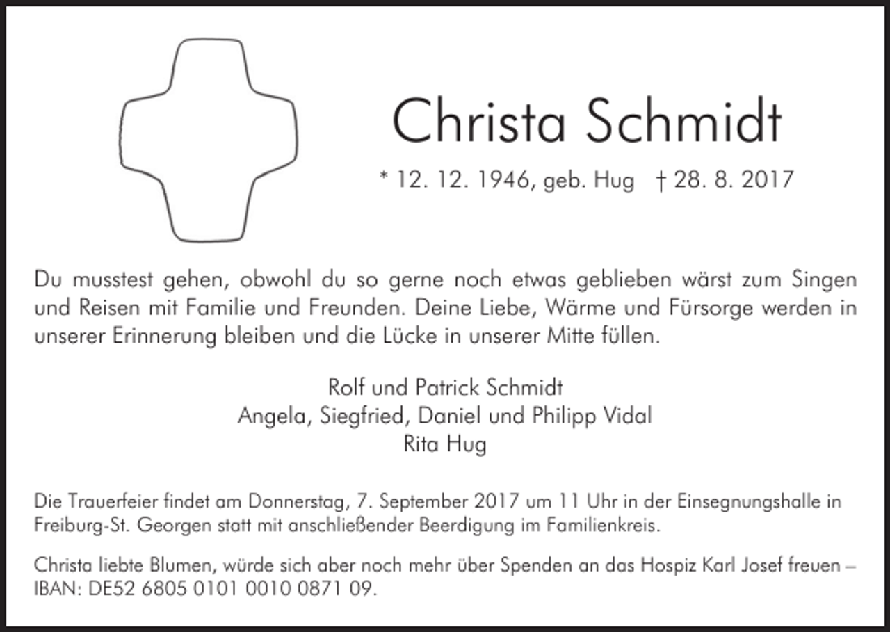 <p>CChrista<br />hrist a SSchmidt<br />c h mi dt<br />** 12.<br />1 2. 12.<br />1 2. 1946,<br />1 9 4 6, geb.<br />g e b. Hug<br />H u g †† 28.<br />2 8. 8.<br />8.</p><p>DDu<br />u musstest<br />m usst est ggehen,<br />e h e n, oobwohl<br />b w o hl ddu<br />u sso<br />o ggerne<br />er n e nnoch<br />o c h eetwas<br />t w as geblieben<br />g e bli e b e n wärst<br />w ärst zum<br />z um SiSingen<br />ngen<br />Freunden.<br />uund<br />n d RReisen<br />eis e n mit<br />mit FFamilie<br />a mili e uund<br />n d Fr<br />e u n d e n. Deine<br />D ei n e LiLiebe,<br />e b e, Wärme<br />W är m e und<br />u n d FFürsorge<br />ürs or g e werden<br />w er d e n iinn<br />uunserer<br />ns er er Eri<br />n n er u n g bl<br />ei b e n und<br />u n d die<br />di e LLücke<br />ü c k e iin<br />n unserer<br />u ns e r er Mitte<br />Mitt e ffüllen.<br />üll e n.<br />Erinnerung<br />bleiben<br />RRolf<br />olf uund<br />n d PPatrick<br />atri c k SSchmidt<br />c h mi dt<br />AAngela,<br />n g el a, SiSiegfried,<br />e gfri e d, Daniel<br />D a ni e l und<br />u n d Philipp<br />P hili p p Vidal<br />Vi d al<br />Rita<br />Rit<br />a Hug<br />Hug<br />Die<br />Di<br />e TrTrauerfeier<br />a u erf ei er fifindet<br />n d et aam<br />m Donnerstag,<br />D o n n erst a g, 7.<br />7. September<br />S e pt e m ber 2017<br />2 0 1 7 um<br />u m 1 Uhr<br />U hr iin<br />n der<br />d er Einsegnungshalle<br />Ei ns e g n u n gs h all e iin<br />n<br />Fr ei b ur g- St. Georgen<br />G e or g e n ststatt<br />a tt mit<br />mit anschließender<br />a ns c hli e ß e n d er Beerdigung<br />B e er di g u n g iimm Familienkreis.<br />F a mili e n kr eis.<br />Freiburg-St.<br />CChrista<br />hrist a liliebte<br />e bt e BlBlumen,<br />u m e n, wwürde<br />ür d e sisich<br />c h aber<br />a b er nnoch<br />o c h mehr<br />m e h r über<br />ü b er Spenden<br />S p e n d e n an<br />a n das<br />d as Hospiz<br />Hos piz Karl<br />K arl JJosef<br />os ef frfreuen<br />e u e n ––<br />I B A N: DE52<br />D E 5 2 6805<br />6 8 0 5 0101<br />0 1 0 1 001 1 871<br />0 8 7 1 09.<br />0 9.<br />IBAN:</p>