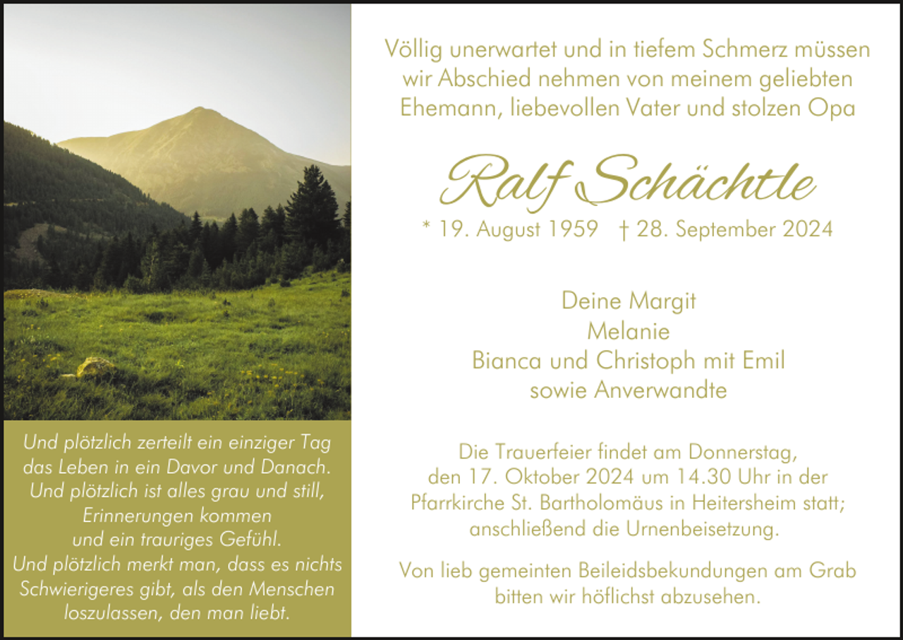 <p>Völlig unerwartet und in tiefem Schmerz müssen<br />wir Abschied nehmen von meinem geliebten<br />Ehemann, liebevollen Vater und stolzen Opa</p><p>Ralf Schächtle</p><p>* 19. August 1959 † 28. September 2024</p><p>Deine Margit<br />Melanie<br />Bianca und Christoph mit Emil<br />sowie Anverwandte<br />Und plötzlich zerteilt ein einziger Tag<br />das Leben in ein Davor und Danach.<br />Und plötzlich ist alles grau und still,<br />Erinnerungen kommen<br />und ein trauriges Gefühl.<br />Und plötzlich merkt man, dass es nichts<br />Schwierigeres gibt, als den Menschen<br />loszulassen, den man liebt.</p><p>Die Trauerfeier findet am Donnerstag,<br />den 17. Oktober 2024 um 14.30 Uhr in der<br />Pfarrkirche St. Bartholomäus in Heitersheim statt;<br />anschließend die Urnenbeisetzung.<br />Von lieb gemeinten Beileidsbekundungen am Grab<br />bitten wir höflichst abzusehen.</p>