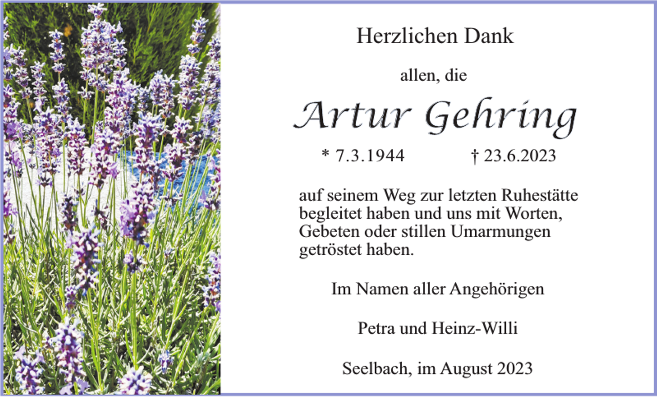 <p>Herzlichen Dank<br />allen, die</p><p>Artur Gehring<br />* 7.3.1944</p><p>† 23.6.2023</p><p>auf seinem Weg zur letzten Ruhestätte<br />begleitet haben und uns mit Worten,<br />Gebeten oder stillen Umarmungen<br />getröstet haben.<br />Im Namen aller Angehörigen<br />Petra und Heinz-Willi<br />Seelbach, im August 2023</p>