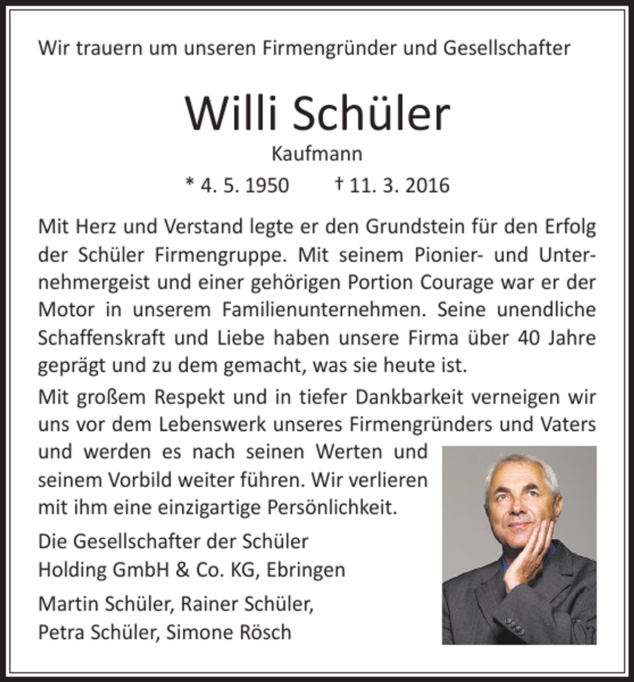 <p>Wir trauern um unseren Firmengründer und Gesellschafter</p><p>Willi Schüler<br />Kaufmann<br />* 4. 5. 1950 † 11. 3. 2016</p><p>Mit Herz und Verstand legte er den Grundstein für den Erfolg<br />der Schüler Firmengruppe. Mit seinem Pionier- und Unter­<br />nehmergeist und einer gehörigen Portion Courage war er der<br />Motor in unserem Familienunternehmen. Seine unendliche<br />Schaffenskraft und Liebe haben unsere Firma über 40 Jahre<br />geprägt und zu dem gemacht, was sie heute ist.<br />Mit großem Respekt und in tiefer Dankbarkeit verneigen wir<br />uns vor dem Lebenswerk unseres Firmengründers und Vaters<br />und werden es nach seinen Werten und<br />seinem Vorbild weiter führen. Wir verlieren<br />mit ihm eine einzigartige Persönlichkeit.<br />Die Gesellschafter der Schüler<br />Holding GmbH &amp; Co. KG, Ebringen<br />Martin Schüler, Rainer Schüler,<br />Petra Schüler, Simone Rösch</p>