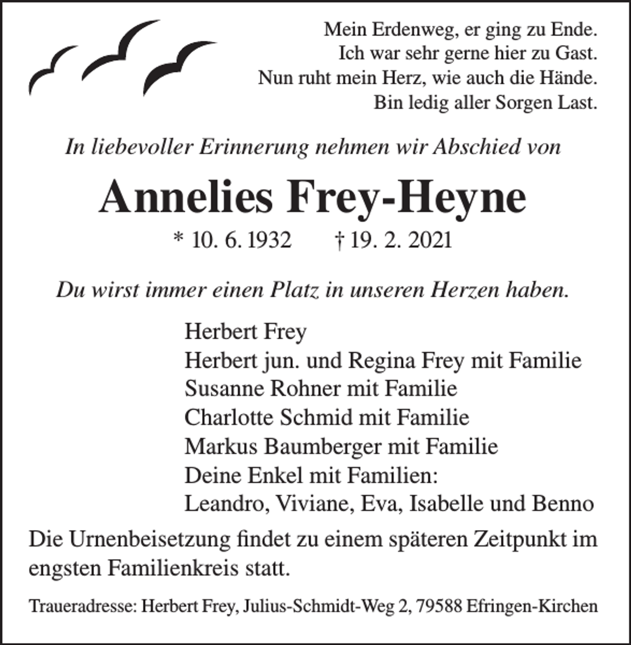 <p>Mein Erdenweg, er ging zu Ende.<br />Ich war sehr gerne hier zu Gast.<br />Nun ruht mein Herz, wie auch die Hände.<br />Bin ledig aller Sorgen Last.</p><p>In liebevoller Erinnerung nehmen wir Abschied von</p><p>Annelies Frey-Heyne<br />* 10. 6. 1932</p><p>† 19. 2. 2021</p><p>Du wirst immer einen Platz in unseren Herzen haben.<br />Herbert Frey<br />Herbert jun. und Regina Frey mit Familie<br />Susanne Rohner mit Familie<br />Charlotte Schmid mit Familie<br />Markus Baumberger mit Familie<br />Deine Enkel mit Familien:<br />Leandro, Viviane, Eva, Isabelle und Benno<br />Die Urnenbeisetzung findet zu einem späteren Zeitpunkt im<br />engsten Familienkreis statt.<br />Traueradresse: Herbert Frey, Julius-Schmidt-Weg 2, 79588 Efringen-Kirchen</p>