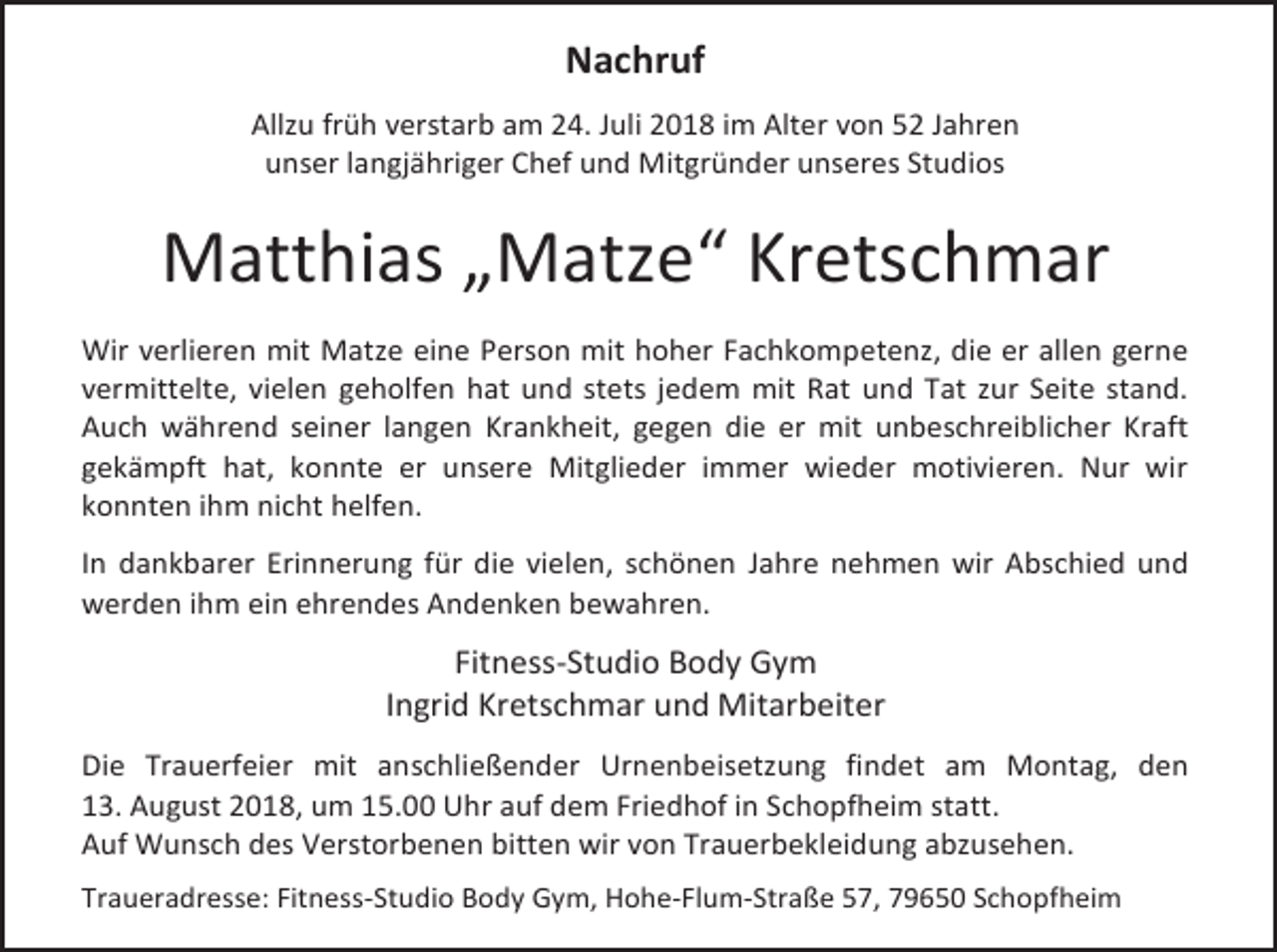 <p>Nachruf<br />Allzu früh verstarb am 24. Juli 2018 im Alter von 52 Jahren<br />unser langjähriger Chef und Mitgründer unseres Studios</p><p>Matthias „Matze“ Kretschmar<br />Wir verlieren mit Matze eine Person mit hoher Fachkompetenz, die er allen gerne<br />vermittelte, vielen geholfen hat und stets jedem mit Rat und Tat zur Seite stand.<br />Auch während seiner langen Krankheit, gegen die er mit unbeschreiblicher Kraft<br />gekämpft hat, konnte er unsere Mitglieder immer wieder motivieren. Nur wir<br />konnten ihm nicht helfen.<br />In dankbarer Erinnerung für die vielen, schönen Jahre nehmen wir Abschied und<br />werden ihm ein ehrendes Andenken bewahren.</p><p>Fitness-Studio Body Gym<br />Ingrid Kretschmar und Mitarbeiter<br />Die Trauerfeier mit anschließender Urnenbeisetzung findet am Montag, den<br />13. August 2018, um 15.00 Uhr auf dem Friedhof in Schopfheim statt.<br />Auf Wunsch des Verstorbenen bitten wir von Trauerbekleidung abzusehen.<br />Traueradresse: Fitness-Studio Body Gym, Hohe-Flum-Straße 57, 79650 Schopfheim</p>