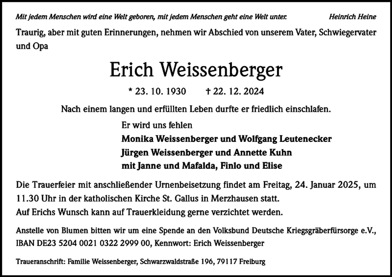 <p>Mit jedem Menschen wird eine Welt geboren, mit jedem Menschen geht eine Welt unter.</p><p>Heinrich Heine</p><p>Traurig, aber mit guten Erinnerungen, nehmen wir Abschied von unserem Vater, Schwiegervater<br />und Opa</p><p>Erich Weissenberger<br />* 23. 10. 1930 † 22. 12. 2024<br />Nach einem langen und erfüllten Leben durfte er friedlich einschlafen.<br />Er wird uns fehlen<br />Monika Weissenberger und Wolfgang Leutenecker<br />Jürgen Weissenberger und Annette Kuhn<br />mit Janne und Mafalda, Finlo und Elise<br />Die Trauerfeier mit anschließender Urnenbeisetzung findet am Freitag, 24. Januar 2025, um<br />11.30 Uhr in der katholischen Kirche St. Gallus in Merzhausen statt.<br />Auf Erichs Wunsch kann auf Trauerkleidung gerne verzichtet werden.<br />Anstelle von Blumen bitten wir um eine Spende an den Volksbund Deutsche Kriegsgräberfürsorge e.V.,<br />IBAN DE23 5204 0021 032999 00, Kennwort: Erich Weissenberger<br />Traueranschrift: Familie Weissenberger, Schwarzwaldstraße 196, 79117 Freiburg</p>