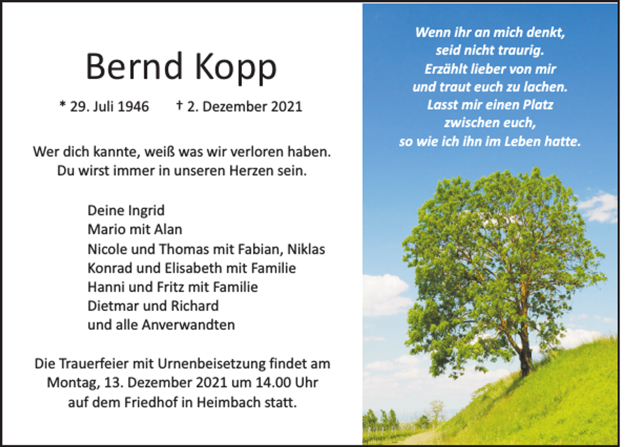 <p>Bernd Kopp<br />* 29. Juli 1946</p><p>† 2. Dezember 2021</p><p>Wer dich kannte, weiß was wir verloren haben.<br />Du wirst immer in unseren Herzen sein.<br />Deine Ingrid<br />Mario mit Alan<br />Nicole und Thomas mit Fabian, Niklas<br />Konrad und Elisabeth mit Familie<br />Hanni und Fritz mit Familie<br />Dietmar und Richard<br />und alle Anverwandten<br />Die Trauerfeier mit Urnenbeisetzung findet am<br />Montag, 13. Dezember 2021 um 14.00 Uhr<br />auf dem Friedhof in Heimbach statt.</p><p>Wenn ihr an mich denkt,<br />seid nicht traurig.<br />Erzählt lieber von mir<br />und traut euch zu lachen.<br />Lasst mir einen Platz<br />zwischen euch,<br />so wie ich ihn im Leben hatte.</p>