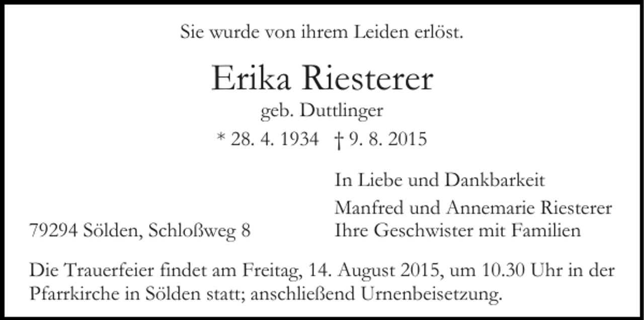 <p>Sie wurde von ihrem Leiden erlöst.</p><p>Erika Riesterer<br />geb. Duttlinger<br />* 28. 4. 1934 † 9. 8. 2015</p><p>79294 Sölden, Schloßweg 8</p><p>In Liebe und Dankbarkeit<br />Manfred und Annemarie Riesterer<br />Ihre Geschwister mit Familien</p><p>Die Trauerfeier findet am Freitag, 14. August 2015, um 10.30 Uhr in der<br />Pfarrkirche in Sölden statt; anschließend Urnenbeisetzung.</p>