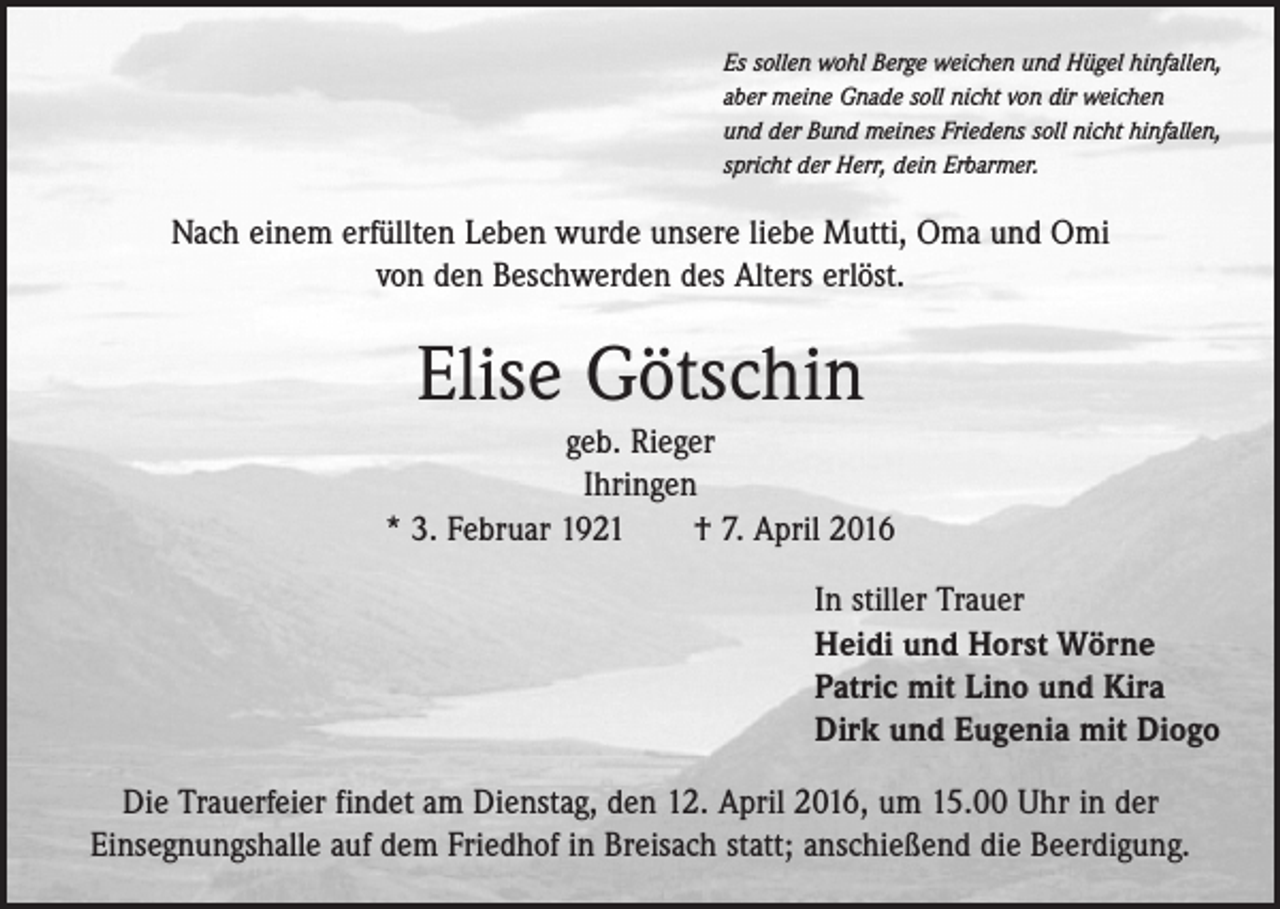 <p>Es sollen wohl Berge weichen und Hügel hinfallen,<br />aber meine Gnade soll nicht von dir weichen<br />und der Bund meines Friedens soll nicht hinfallen,<br />spricht der Herr, dein Erbarmer.</p><p>Nach einem erfüllten Leben wurde unsere liebe Mutti, Oma und Omi<br />von den Beschwerden des Alters erlöst.</p><p>Elise Götschin<br />geb. Rieger<br />Ihringen<br />* 3. Februar 1921 † 7. April 2016<br />In stiller Trauer<br />Heidi und Horst Wörne<br />Patric mit Lino und Kira<br />Dirk und Eugenia mit Diogo<br />Die Trauerfeier findet am Dienstag, den 12. April 2016, um 15.00 Uhr in der<br />Einsegnungshalle auf dem Friedhof in Breisach statt; anschießend die Beerdigung.</p>
