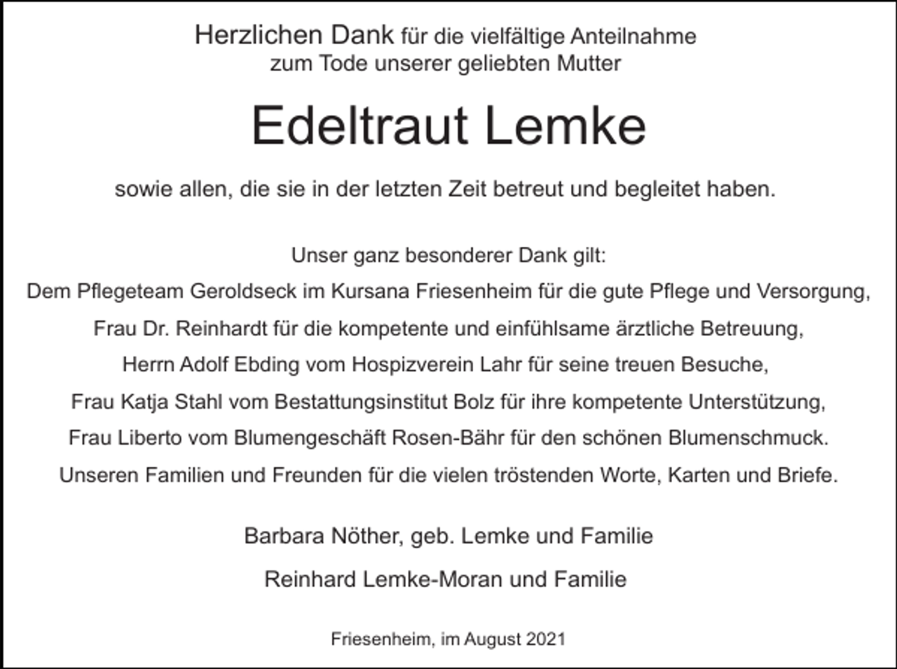 <p>Herzlichen Dank für die vielfältige Anteilnahme<br />zum Tode unserer geliebten Mutter</p><p>Edeltraut Lemke<br />sowie allen, die sie in der letzten Zeit betreut und begleitet haben.<br />Unser ganz besonderer Dank gilt:<br />Dem Pflegeteam Geroldseck im Kursana Friesenheim für die gute Pflege und Versorgung,<br />Frau Dr. Reinhardt für die kompetente und einfühlsame ärztliche Betreuung,<br />Herrn Adolf Ebding vom Hospizverein Lahr für seine treuen Besuche,<br />Frau Katja Stahl vom Bestattungsinstitut Bolz für ihre kompetente Unterstützung,<br />Frau Liberto vom Blumengeschäft Rosen-Bähr für den schönen Blumenschmuck.<br />Unseren Familien und Freunden für die vielen tröstenden Worte, Karten und Briefe.</p><p>Barbara Nöther, geb. Lemke und Familie<br />Reinhard Lemke-Moran und Familie<br />Friesenheim, im August 2021</p>