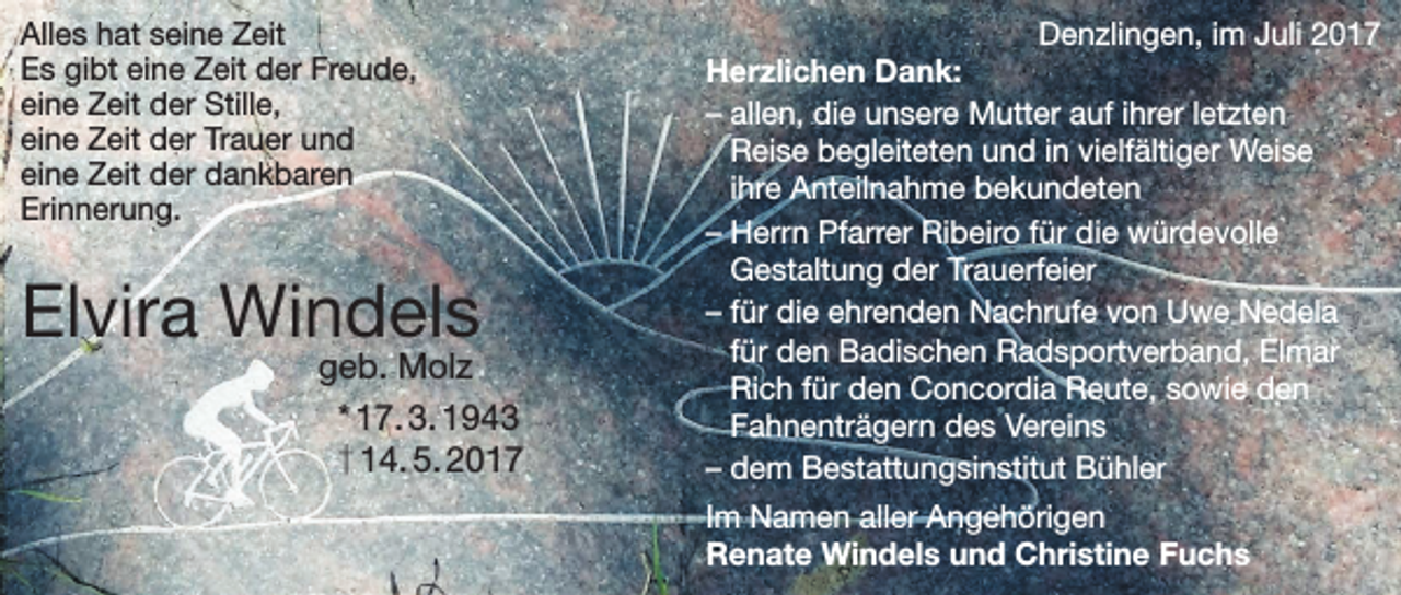 <p>Alles hat seine Zeit<br />Es gibt eine Zeit der Freude,<br />eine Zeit der Stille,<br />eine Zeit der Trauer und<br />eine Zeit der dankbaren<br />Erinnerung.</p><p>Elvira Windels</p><p>geb. Molz<br />* 17. 3. 1943<br />† 14. 5. 2017</p><p>Denzlingen, im Juli 2017<br />Herzlichen Dank:<br />– allen, die unsere Mutter auf ihrer letzten<br />Reise begleiteten und in vielfältiger Weise<br />ihre Anteilnahme bekundeten<br />– Herrn Pfarrer Ribeiro für die würdevolle<br />Gestaltung der Trauerfeier<br />– für die ehrenden Nachrufe von Uwe Nedela<br />für den Badischen Radsportverband, Elmar<br />Rich für den Concordia Reute, sowie den<br />Fahnenträgern des Vereins<br />– dem Bestattungsinstitut Bühler<br />Im Namen aller Angehörigen<br />Renate Windels und Christine Fuchs</p>