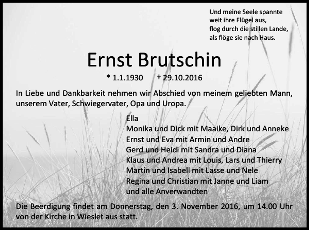 <p>Und meine Seele spannte<br />weit ihre Flügel aus,<br />flog durch die stillen Lande,<br />als flöge sie nach Haus.</p><p>Ernst Brutschin<br />* 1.1.1930</p><p>† 29.10.2016</p><p>In Liebe und Dankbarkeit nehmen wir Abschied von meinem geliebten Mann,<br />unserem Vater, Schwiegervater, Opa und Uropa.<br />Ella<br />Monika und Dick mit Maaike, Dirk und Anneke<br />Ernst und Eva mit Armin und Andre<br />Gerd und Heidi mit Sandra und Diana<br />Klaus und Andrea mit Louis, Lars und Thierry<br />Martin und Isabell mit Lasse und Nele<br />Regina und Christian mit Janne und Liam<br />und alle Anverwandten<br />Die Beerdigung findet am Donnerstag, den 3. November 2016, um 14.00 Uhr<br />von der Kirche in Wieslet aus statt.</p>