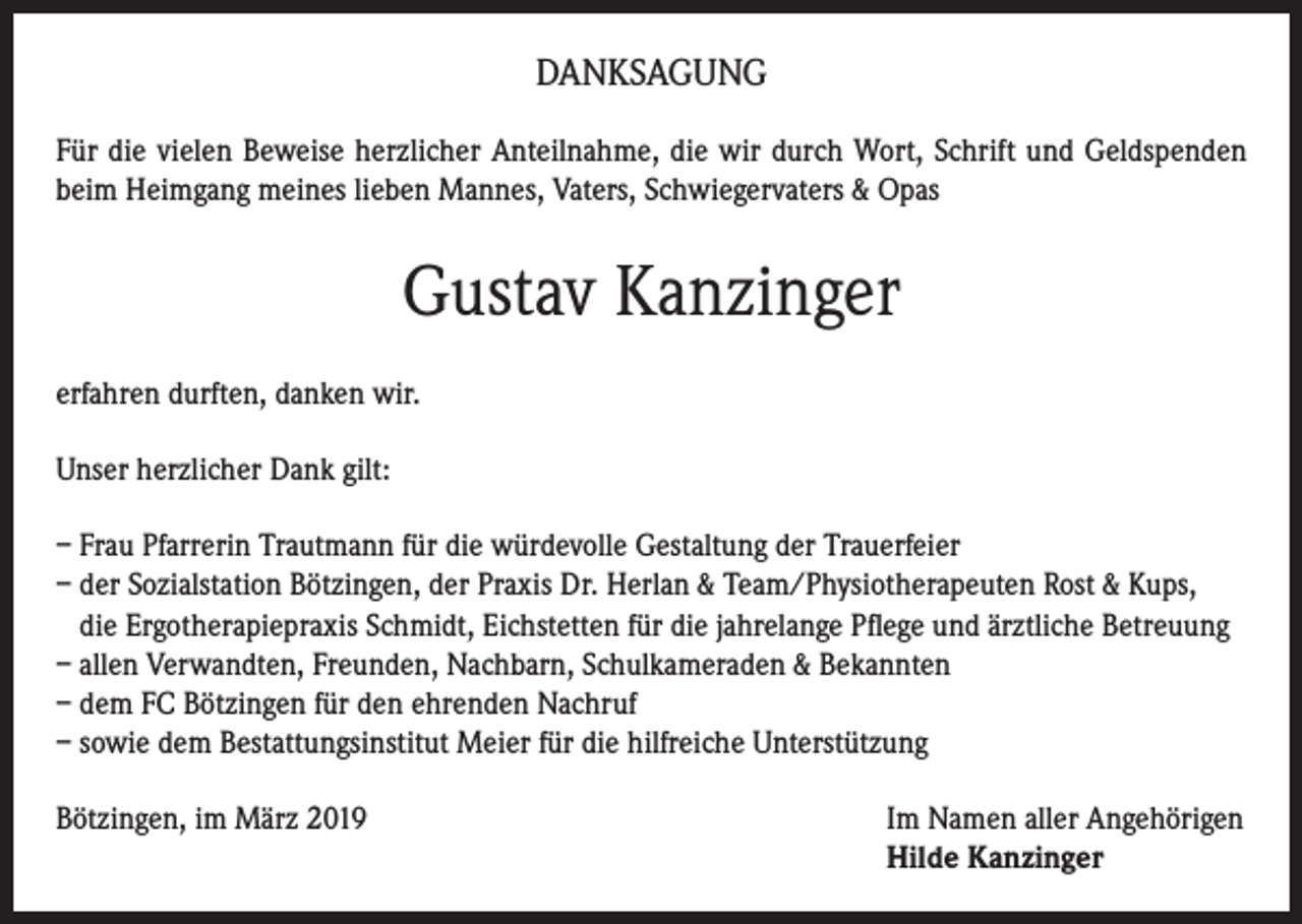 <p>DANKSAGUNG<br />Für die vielen Beweise herzlicher Anteilnahme, die wir durch Wort, Schrift und Geldspenden<br />beim Heimgang meines lieben Mannes, Vaters, Schwiegervaters &amp; Opas</p><p>Gustav Kanzinger<br />erfahren durften, danken wir.<br />Unser herzlicher Dank gilt:<br />– Frau Pfarrerin Trautmann für die würdevolle Gestaltung der Trauerfeier<br />– der Sozialstation Bötzingen, der Praxis Dr. Herlan &amp; Team/Physiotherapeuten Rost &amp; Kups,<br />die Ergotherapiepraxis Schmidt, Eichstetten für die jahrelange Pflege und ärztliche Betreuung<br />– allen Verwandten, Freunden, Nachbarn, Schulkameraden &amp; Bekannten<br />– dem FC Bötzingen für den ehrenden Nachruf<br />– sowie dem Bestattungsinstitut Meier für die hilfreiche Unterstützung<br />Bötzingen, im März 2019 Im Namen aller Angehörigen<br />Hilde Kanzinger</p>