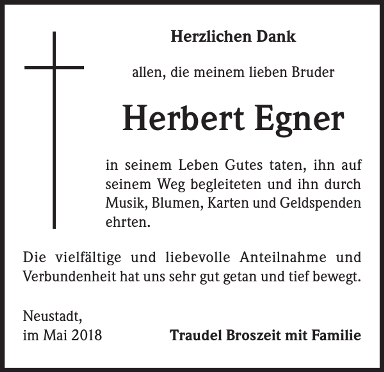 <p>Herzlichen Dank<br />allen, die meinem lieben Bruder</p><p>Herbert Egner<br />in seinem Leben Gutes taten, ihn auf<br />seinem Weg begleiteten und ihn durch<br />Musik, Blumen, Karten und Geldspenden<br />ehrten.<br />Die vielfältige und liebevolle Anteilnahme und<br />Verbundenheit hat uns sehr gut getan und tief bewegt.<br />Neustadt,<br />im Mai 2018</p><p>Traudel Broszeit mit Familie</p>