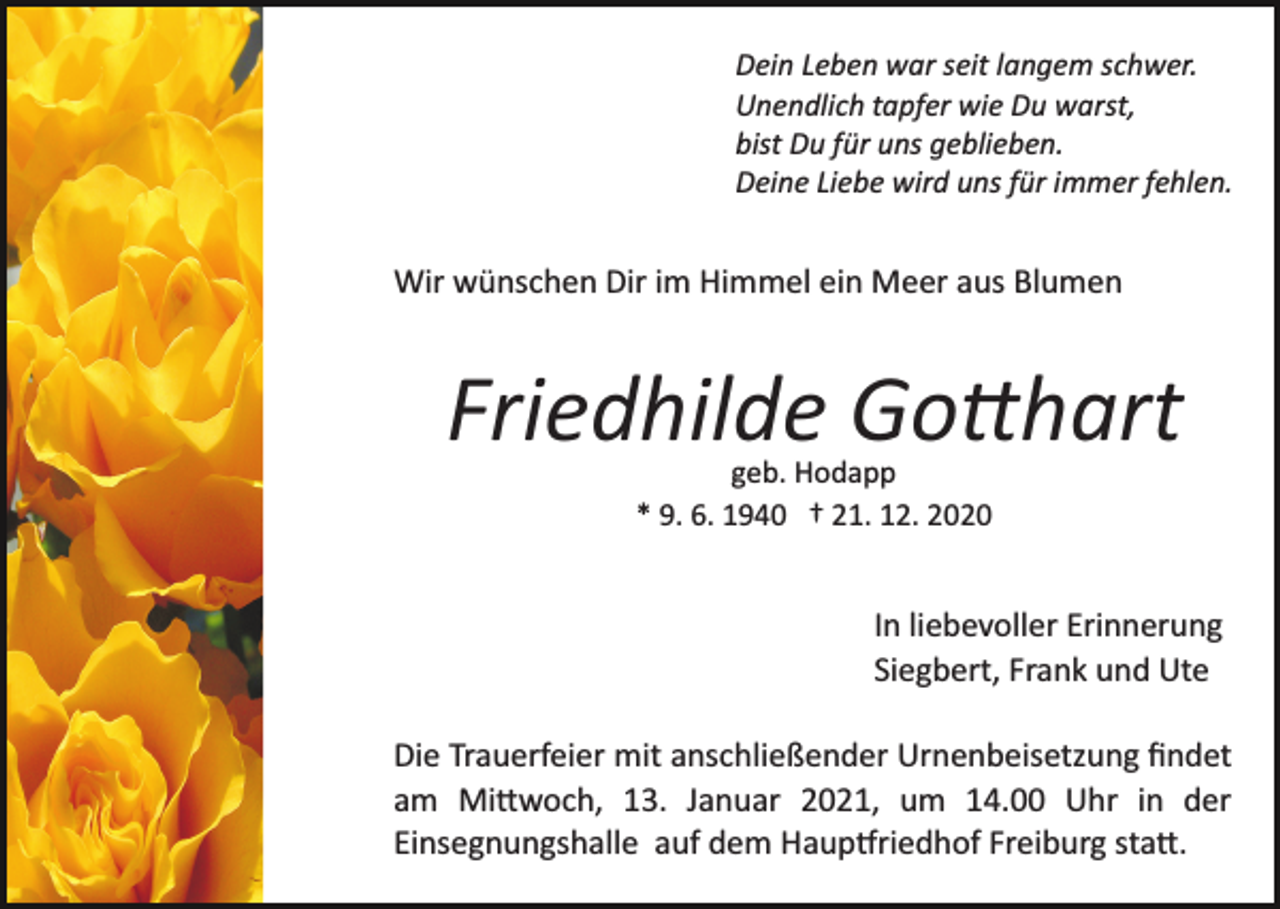 <p>Dein Leben war seit langem schwer.<br />Unendlich tapfer wie Du warst,<br />bist Du für uns geblieben.<br />Deine Liebe wird uns für immer fehlen.</p><p>Wir wünschen Dir im Himmel ein Meer aus Blumen</p><p>Friedhilde Gotthart<br />geb. Hodapp<br />* 9. 6. 1940 † 21. 12. 2020</p><p>In liebevoller Erinnerung<br />Siegbert, Frank und Ute<br />Die Trauerfeier mit anschließender Urnenbeisetzung ﬁndet<br />am Mittwoch, 13. Januar 2021, um 14.00 Uhr in der<br />Einsegnungshalle auf dem Hauptfriedhof Freiburg statt.</p>
