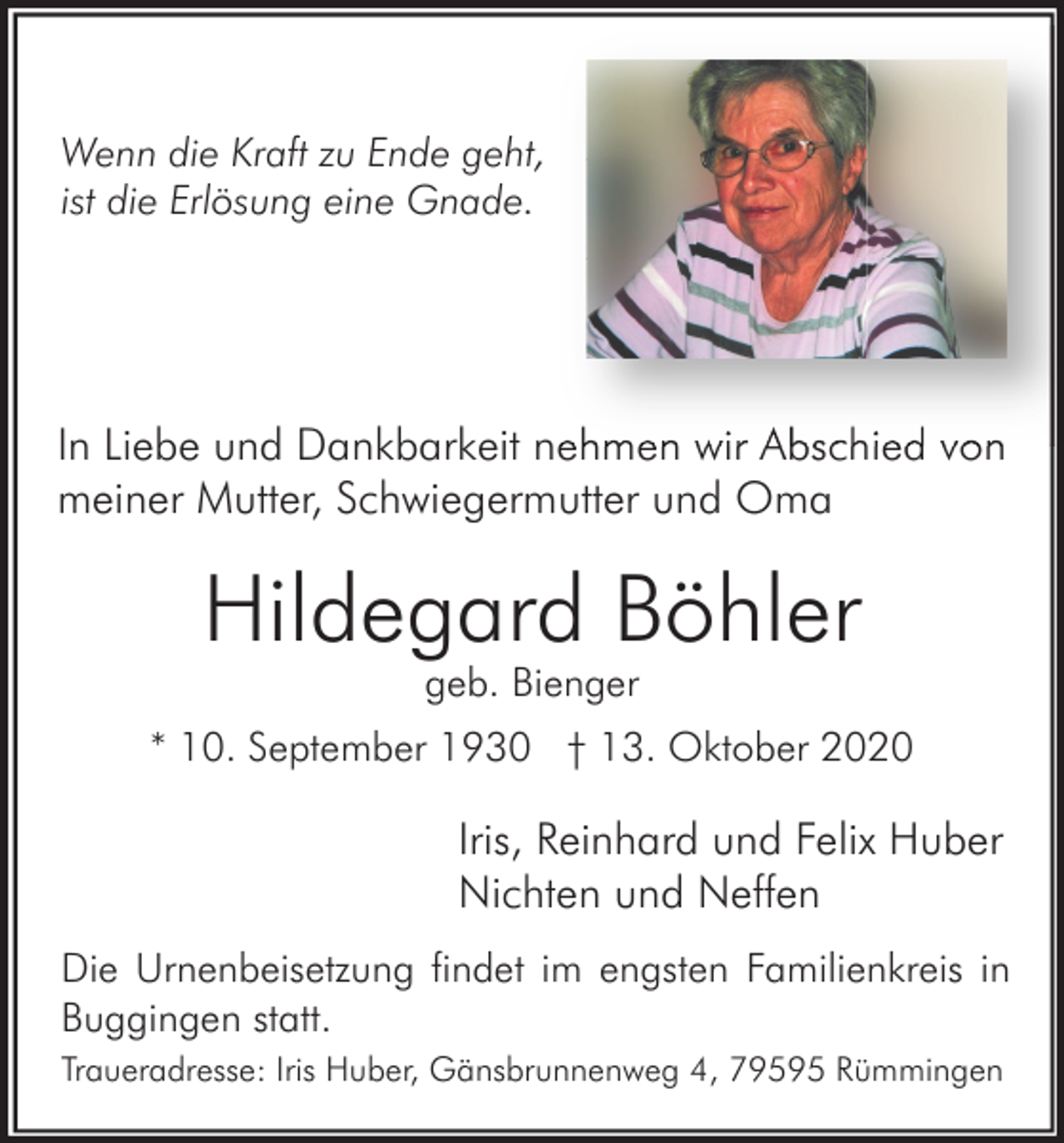 <p>Wenn die Kraft zu Ende geht,<br />ist die Erlösung eine Gnade.</p><p>In Liebe und Dankbarkeit nehmen wir Abschied von<br />meiner Mutter, Schwiegermutter und Oma</p><p>Hildegard Böhler<br />geb. Bienger<br />* 10. September 1930 † 13. Oktober 2020</p><p>Iris, Reinhard und Felix Huber<br />Nichten und Neffen<br />Die Urnenbeisetzung findet im engsten Familienkreis in<br />Buggingen statt.<br />Traueradresse: Iris Huber, Gänsbrunnenweg 4, 79595 Rümmingen</p>